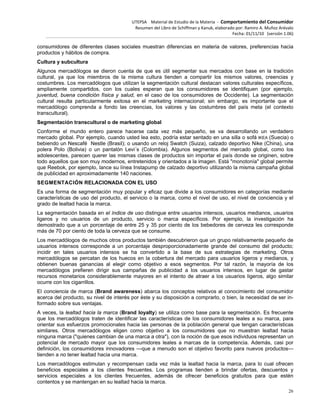 UTEPSA Material de Estudio de la Materia ‐ Comportamiento del Consumidor
Resumen del Libro de Schiffman y Kanuk, elaborado por: Ramiro A. Muñoz Arévalo
Fecha: 01/11/10 (versión 1.06)
26
consumidores de diferentes clases sociales muestran diferencias en materia de valores, preferencias hacia
productos y hábitos de compra.
Cultura y subcultura
Algunos mercadólogos se dieron cuenta de que es útil segmentar sus mercados con base en la tradición
cultural, ya que los miembros de la misma cultura tienden a compartir los mismos valores, creencias y
costumbres. Los mercadólogos que utilizan la segmentación cultural destacan valores culturales específicos,
ampliamente compartidos, con los cuales esperan que los consumidores se identifiquen (por ejemplo,
juventud, buena condición física y salud, en el caso de los consumidores de Occidente). La segmentación
cultural resulta particularmente exitosa en el marketing internacional; sin embargo, es importante que el
mercadólogo comprenda a fondo las creencias, los valores y las costumbres del país meta (el contexto
transcultural).
Segmentación transcultural o de marketing global
Conforme el mundo entero parece hacerse cada vez más pequeño, se va desarrollando un verdadero
mercado global. Por ejemplo, cuando usted lea esto, podría estar sentado en una silla o sofá IKEA (Suecia) o
bebiendo un Nescafé Nestle (Brasil); o usando un reloj Swatch (Suiza), calzado deportivo Nike (China), una
polera Polo (Bolivia) o un pantalón Levi´s (Colombia). Algunos segmentos del mercado global, como los
adolescentes, parecen querer las mismas clases de productos sin importar el país donde se originen, sobre
todo aquellos que son muy modernos, entretenidos y orientados a la imagen. Está "monotonía" global permite
que Reebok, por ejemplo, lance su línea Instapump de calzado deportivo utilizando la misma campaña global
de publicidad en aproximadamente 140 naciones.
SEGMENTACIÓN RELACIONADA CON EL USO
Es una forma de segmentación muy popular y eficaz que divide a los consumidores en categorías mediante
características de uso del producto, el servicio o la marca, como el nivel de uso, el nivel de conciencia y el
grado de lealtad hacia la marca.
La segmentación basada en el índice de uso distingue entre usuarios intensos, usuarios medianos, usuarios
ligeros y no usuarios de un producto, servicio o marca específicos. Por ejemplo, la investigación ha
demostrado que a un porcentaje de entre 25 y 35 por ciento de los bebedores de cerveza les corresponde
más de 70 por ciento de toda la cerveza que se consume.
Los mercadólogos de muchos otros productos también descubrieron que un grupo relativamente pequeño de
usuarios intensos corresponde a un porcentaje desproporcionadamente grande del consumo del producto;
incidir en tales usuarios intensos se ha convertido a la base de sus estrategias de marketing. Otros
mercadólogos se percatan de los huecos en la cobertura del mercado para usuarios ligeros y medianos, y
obtienen buenas ganancias al elegir como objetivo a esos segmentos. Por tal razón, la mayoría de los
mercadólogos prefieren dirigir sus campañas de publicidad a los usuarios intensos, en lugar de gastar
recursos monetarios considerablemente mayores en el intento de atraer a los usuarios ligeros, algo similar
ocurre con los cigarrillos.
El conciencia de marca (Brand awareness) abarca los conceptos relativos al conocimiento del consumidor
acerca del producto, su nivel de interés por éste y su disposición a comprarlo, o bien, la necesidad de ser in-
formado sobre sus ventajas.
A veces, la lealtad hacia la marca (Brand loyalty) se utiliza como base para la segmentación. Es frecuente
que los mercadólogos traten de identificar las características de los consumidores leales a su marca, para
orientar sus esfuerzos promocionales hacia las personas de la población general que tengan características
similares. Otros mercadólogos eligen como objetivo a los consumidores que no muestran lealtad hacia
ninguna marca ("quienes cambian de una marca a otra"), con la noción de que esos individuos representan un
potencial de mercado mayor que los consumidores leales a marcas de la competencia. Además, casi por
definición, los consumidores innovadores —que a menudo son el objetivo favorito para nuevos productos—
tienden a no tener lealtad hacia una marca.
Los mercadólogos estimulan y recompensan cada vez más la lealtad hacia la marca, para lo cual ofrecen
beneficios especiales a los clientes frecuentes. Los programas tienden a brindar ofertas, descuentos y
servicios especiales a los clientes frecuentes, además de ofrecer beneficios gratuitos para que estén
contentos y se mantengan en su lealtad hacia la marca.
 