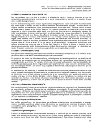 UTEPSA Material de Estudio de la Materia ‐ Comportamiento del Consumidor
Resumen del Libro de Schiffman y Kanuk, elaborado por: Ramiro A. Muñoz Arévalo
Fecha: 01/11/10 (versión 1.06)
27
SEGMENTACIÓN POR LA SITUACIÓN DE USO
Los mercadólogos reconocen que la ocasión o la situación de uso con frecuencia determina lo que los
consumidores decidirán comprar o consumir, por lo que a veces centran su atención en la situación de uso
como variable de segmentación.
Las tres declaraciones siguientes revelan el potencial de la segmentación según la situación: “Cuando nuestra
hija Juana recibe su sueldo, nos lleva a cenar al restaurant de comida china Hong Fa”. "Cuando realizo un
viaje de negocios de una semana o más, procuro hospedarme en un hotel Real." "Siempre compro un ramo
de flores para mi esposa el Día de San Valentín." En otras circunstancias, en otras situaciones y en otras
ocasiones, el mismo consumidor podría elegir otras opciones. Algunos factores situacionales capaces de
influir en una decisión de compra o consumo son: si ésta se realiza entre semana o durante un fin de semana
(por ejemplo, ir al cine); si se dispone de suficiente tiempo (por ejemplo, el uso del correo ordinario o el de
entrega inmediata); si el obsequio está destinado a un(a) novio(a), a uno de los padres o a uno mismo (un
regalo como estímulo para sí mismo). Muchos productos se promueven para ocasiones especiales. La
industria de las tarjetas de felicitación, por ejemplo, ofrece tarjetas especiales para una lista de ocasiones muy
variada, desde el Día de la Mujer, el Día del Médico, y así por el estilo). Las industrias de la florería y la
dulcería anuncian sus productos para el Día de San Valentín y el Día de la Madre; la industria de los
diamantes promueve los anillos de diamantes como símbolo del compromiso matrimonial y la industria de los
relojes de pulsera acostumbra a promocionar sus productos como regalos de promoción.
SEGMENTACIÓN POR BENEFICIOS
Los ejecutivos de marketing y publicidad continuamente se esfuerzan por averiguar cuál es el beneficio de su
producto o servicio que resulta más significativo para los consumidores.
El cambio en los estilos de vida desempeña un rol fundamental en la determinación de los beneficios del
producto que son importantes para los consumidores, y ofrece a los mercadólogos oportunidades de crear
nuevos productos y servicios. Por ejemplo, el horno de microondas fue la solución para las necesidades de
las familias con dos sueldos, donde ninguno de los cónyuges tiene tiempo para cocinar los alimentos del día.
Los mercadólogos ofrecen a las familias muy ocupadas el beneficio de productos para el desayuno que se
preparan rápidamente.
La segmentación por beneficios (o ventajas percibidas) sirve para posicionar varias marcas dentro de una
misma categoría de productos. El caso clásico de una segmentación por beneficios exitosa es la del mercado
de dentífricos: en un artículo reciente se sugería que si los consumidores eran socialmente activos, les
gustaría uno que ofreciera dientes blancos y aliento fresco; si eran fumadores, les gustaría uno que
combatiera las manchas en los dientes; si buscaban sobre todo prevenir enfermedades, les gustaría uno que
eliminara los gérmenes; y si tenían hijos, les gustaría uno que ayudara a disminuir el costo de las consultas
dentales.
ENFOQUES HÍBRIDOS DE SEGMENTACIÓN
Los mercadólogos con frecuencia segmentan los mercados mediante una combinación de diversas variables
de segmentación, en lugar de depender de una sola base de segmentación. En esta sección se examinarán
tres enfoques híbridos de segmentación que proporcionan a los mercadólogos definiciones de segmentos de
consumidores más ricas y más precisas de las que podrían obtenerse si se empleara una sola variable de
segmentación. Dichos enfoques incluyen los perfiles psicográfico-demográficos, la geodemografía, el sistema
VALS y la segmentación inteligente de Yankelovich.
Perfiles psicográfico-demográficos
Los perfiles psicográficos y los demográficos son enfoques eminentemente complementarios y generan
mejores resultados cuando se utilizan juntos. Al combinar los conocimientos obtenidos de estudios tanto
demográficos como psicográficos, los mercadólogos reciben información muy valiosa respecto de sus
mercados meta.
Segmentación geodemográfica
Este tipo de esquema híbrido de segmentación se basa en la noción de que las personas que viven cerca
suelen tener semejanzas en cuanto a sus recursos económicos, gustos, preferencias, estilos de vida y hábitos
de consumo (como dice el viejo refrán: "Dios los crea y ellos se juntan"). Este enfoque de segmentación utiliza
 