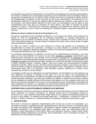 UTEPSA Material de Estudio de la Materia ‐ Comportamiento del Consumidor
Resumen del Libro de Schiffman y Kanuk, elaborado por: Ramiro A. Muñoz Arévalo
Fecha: 01/11/10 (versión 1.06)
28
la computadora para generar conglomerados de consumidores semejantes para el mercado geodemográfico.
En concreto, el software de las computadoras segmenta las más de 250.000 colonias de Estados Unidos en
agrupaciones caracterizadas por sus estilos de vida, tomando como base sus respectivos códigos postales.
Los conglomerados se generan a partir del estilo de vida de los consumidores, de manera que en un
conglomerado específico se incluyen los códigos postales constituidos por individuos cuyos estilos de vida
son similares y que están bastante dispersos en todo el país. Los mercadólogos usan los datos de esos
conglomerados como base para sus campañas de correo directo, para elegir la ubicación de tiendas
minoristas y ofrecer la combinación de mercancías apropiadas, para determinar la ubicación idónea de
bancos y restaurantes, y para el diseño de estrategias de marketing dirigidas a segmentos específicos del
mercado.
Sistema de valores y estilos de vida de SRI Consulting (VALS)
Con base en la jerarquía de las necesidades de Maslow y en el concepto del carácter social, a finales de la
década de 1970 los investigadores de SRI Consulting desarrollaron un esquema generalizado de
segmentación para la población de Estados Unidos, conocido como el sistema de valores y estilos de vida
(VALS). Este original sistema se creó para explicar la dinámica del cambio social, aunque pronto se adaptó
como herramienta de marketing.
En 1989, SRIC revisó el sistema VALS para enfocarlo de manera más explícita en la explicación del
comportamiento de compra del consumidor. La tipología VALS actual clasifica a la población de Estados
Unidos en ocho subgrupos (segmentos) distintivos, tomando como base las respuestas de los consumidores
a 35 preguntas actitudinales y cuatro demográficas.
LOS principales agrupamientos se definieron en función de tres autoorientaciones principales y (de arriba
abajo) de una nueva definición de recursos: los que están orientados a principios (consumidores cuyas
decisiones están motivadas por sus creencias y no por el deseo de aprobación), los orientados al estatus
(consumidores cuyas decisiones están guiadas por las acciones, la aprobación y las opiniones de otros) y los
orientados a la acción (consumidores que están motivados por el deseo de participar en actividades sociales
o físicas, encontrar variedad o enfrentar riesgos). Cada una de estas tres autoorientaciones principales
representan actitudes, estilos de vida y formas de toma de decisiones distintos. Los recursos (de mayor a
menor) se refieren al rango de capacidades y medios psicológicos, físicos, demográficos y materiales que los
consumidores deben tener a su disposición, como educación, ingresos, confianza en sí mismos, salud,
motivación para comprar y nivel de energía.
Los hallazgos revelan que los realizadores, los experimentadores y los triunfadores son más propensos que
otros segmentos a participar en deportes de alto riesgo. En lo que se refiere a las características del
consumidor, los ocho segmentos VALS difieren en aspectos importantes. Por ejemplo, los creyentes tienden a
comprar productos nacionales y son lentos para modificar sus hábitos en relación con el consumo; mientras
que los realizadores se sienten atraídos por los productos más selectos y por las novedades, sobre todo si se
trata de innovaciones tecnológicas. Por lo tanto, no es sorprendente que los mercadólogos de tecnologías de
punta inteligentes (por ejemplo, con dispositivos de posicionamiento global) deban primero enfocarse a los
realizadores, pues se trata de quienes inicialmente adoptan los productos nuevos.
CRITERIOS PARA ELEGIR EFICAZMENTE SEGMENTOS DE MERCADO
En los apartados anteriores se describieron múltiples bases sobre las cuales agrupar a los consumidores para
formar segmentos de mercado homogéneos. El siguiente desafío para el mercadólogo consiste en
seleccionar uno o varios segmentos para intentar llegar a ellos con una mezcla de marketing adecuada. Para
que sea un buen objetivo, un segmento de mercado deberá ser: 1. identificable, 2. suficiente (en cuanto al
tamaño), 3. estable o creciente, y 4. accesible (factible) en lo referente a medios de comunicación y costo.
1. IDENTIFICACIÓN
Para dividir el mercado en segmentos independientes sobre la base de una serie de necesidades o ca-
racterísticas comunes o compartidas que sean significativas para el producto o servicio, el mercadólogo debe
ser capaz de identificar esas necesidades o características. Algunas variables de segmentación, como la
geografía (localización) o la demografía (edad, género, ocupación, raza), son relativamente fáciles de
identificar o incluso observables en forma directa. Otras, como educación, ingresos o estado marital, pueden
averiguarse mediante cuestionarios. Sin embargo, otras características, como los beneficios buscados o el
estilo de vida, son más difíciles de identificar.
 
