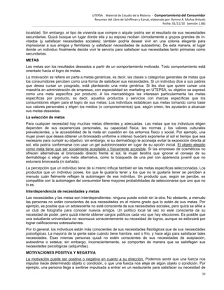 UTEPSA Material de Estudio de la Materia ‐ Comportamiento del Consumidor
Resumen del Libro de Schiffman y Kanuk, elaborado por: Ramiro A. Muñoz Arévalo
Fecha: 01/11/10 (versión 1.06)
30
localidad. Sin embargo, el tipo de vivienda que compre o alquile podría ser el resultado de sus necesidades
secundarias. Quizá busque un lugar donde ella y su esposo reciban cómodamente a grupos grandes de in-
vitados (y satisfacer necesidades sociales); también podría desear vivir en una colonia elegante para
impresionar a sus amigos y familiares (y satisfacer necesidades de autoestima). De esta manera, el lugar
donde un individuo finalmente decida vivir le serviría para satisfacer sus necesidades tanto primarias como
secundarias.
METAS
Las metas son los resultados deseados a partir de un comportamiento motivado. Todo comportamiento está
orientado hacia el logro de metas.
La motivación se refiere en parte a metas genéricas, es decir, las clases o categorías generales de metas que
los consumidores perciben como una forma de satisfacer sus necesidades. Si un individuo dice a sus padres
que desea cursar un posgrado, está planteando una meta genérica. Si les dice que quiere cursar una
maestría en administración de empresas, con especialidad en marketing en UTEPSA, su objetivo se expresó
como una meta específica por producto. A los mercadólogos les interesan particularmente las metas
específicas por producto, es decir, aquellos productos y servicios con marcas específicas que los
consumidores eligen para el logro de sus metas. Los individuos establecen sus metas tomando como base
sus valores personales y eligen los medios (o comportamientos) que, según creen, les ayudarán a alcanzar
sus metas deseadas.
La selección de metas
Para cualquier necesidad hay muchas metas diferentes y adecuadas. Las metas que los individuos eligen
dependen de sus experiencias personales, su capacidad física, las normas y los valores culturales
prevalecientes, y la accesibilidad de la meta en cuestión en los entornos físico y social. Por ejemplo, una
mujer joven que desea obtener un bronceado uniforme e intenso buscará exponerse al sol el tiempo que sea
necesario para cumplir su objetivo; sin embargo, si su dermatólogo le aconseja evitar la exposición directa al
sol, ella podría conformarse con usar un gel autobronceador en lugar de su opción inicial. El objeto elegido
como meta tiene que ser socialmente aceptable y físicamente accesible. Si las empresas de cosméticos no
ofrecen alternativas al bronceado directo frente al sol, la mujer tendría que ignorar el consejo de su
dermatólogo o elegir una meta alternativa, como la búsqueda de una piel con apariencia juvenil que no
estuviera bronceada (ni dañada).
La percepción que un individuo tiene de sí mismo influye también en las metas específicas seleccionadas. Los
productos que un individuo posee, los que le gustaría tener y los que no le gustaría tener se perciben a
menudo cuán fielmente reflejan la autoimagen de ese individuo. Un producto que, según se percibe, es
compatible con la autoimagen del consumidor tiene mayores probabilidades de seleccionarse que uno que no
lo es.
Interdependencia de necesidades y metas
Las necesidades y las metas son interdependientes: ninguna puede existir sin la otra. No obstante, a menudo
las personas no están conscientes de sus necesidades en el mismo grado que lo están de sus metas. Por
ejemplo, es posible que un adolescente no esté consciente de sus necesidades sociales, pero quizá se afilie a
un club de fotografía para conocer nuevos amigos. Un político local tal vez no esté consciente de su
necesidad de poder, pero quizá intente obtener cargos públicos cada vez que hay elecciones. Es posible que
una estudiante universitaria no reconozca conscientemente su necesidad de logros, aunque se esforzará por
lograr calificaciones sobresalientes.
Por lo general, los individuos están más conscientes de sus necesidades fisiológicas que de sus necesidades
psicológicas. La mayoría de la gente sabe cuándo tiene hambre, sed o frío, y hace algo para satisfacer tales
necesidades. Esas mismas personas quizá no estén conscientes de sus necesidades de aceptación,
autoestima o estatus; sin embargo, inconscientemente, se comportan de manera que se satisfagan sus
necesidades psicológicas (adquiridas).
MOTIVACIONES POSITIVA Y NEGATIVA
La motivación puede ser positiva o negativa en cuanto a su dirección. Podemos sentir que una fuerza nos
impulsa hacia determinado objeto o condición, o que una fuerza nos aleja de algún objeto o condición. Por
ejemplo, una persona llega a sentirse impulsada a entrar en un restaurante para satisfacer su necesidad de
 