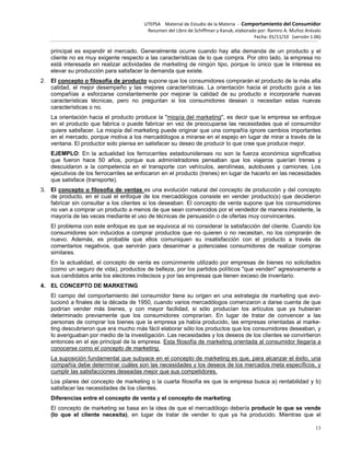 UTEPSA Material de Estudio de la Materia ‐ Comportamiento del Consumidor
Resumen del Libro de Schiffman y Kanuk, elaborado por: Ramiro A. Muñoz Arévalo
Fecha: 01/11/10 (versión 1.06)
13
principal es expandir el mercado. Generalmente ocurre cuando hay alta demanda de un producto y el
cliente no es muy exigente respecto a las características de lo que compra. Por otro lado, la empresa no
está interesada en realizar actividades de marketing de ningún tipo, porque lo único que le interesa es
elevar su producción para satisfacer la demanda que existe.
2. El concepto o filosofía de producto supone que los consumidores comprarán el producto de la más alta
calidad, el mejor desempeño y las mejores características. La orientación hacia el producto guía a las
compañías a esforzarse constantemente por mejorar la calidad de su producto e incorporarle nuevas
características técnicas, pero no preguntan si los consumidores desean o necesitan estas nuevas
características o no.
La orientación hacia el producto produce la "miopía del marketing", es decir que la empresa se enfoque
en el producto que fabrica o puede fabricar en vez de preocuparse las necesidades que el consumidor
quiere satisfacer. La miopía del marketing puede originar que una compañía ignore cambios importantes
en el mercado, porque motiva a los mercadólogos a mirarse en el espejo en lugar de mirar a través de la
ventana. El productor solo piensa en satisfacer su deseo de producir lo que cree que produce mejor.
EJEMPLO: En la actualidad los ferrocarriles estadounidenses no son la fuerza económica significativa
que fueron hace 50 años, porque sus administradores pensaban que los viajeros querían trenes y
descuidaron a la competencia en el transporte con vehículos, aerolíneas, autobuses y camiones. Los
ejecutivos de los ferrocarriles se enfocaron en el producto (trenes) en lugar de hacerlo en las necesidades
que satisface (transporte).
3. El concepto o filosofía de ventas es una evolución natural del concepto de producción y del concepto
de producto, en el cual el enfoque de los mercadólogos consiste en vender producto(s) que decidieron
fabricar sin consultar a los clientes si los deseaban. El concepto de venta supone que los consumidores
no van a comprar un producto a menos de que sean convencidos por el vendedor de manera insistente, la
mayoría de las veces mediante el uso de técnicas de persuasión o de ofertas muy convincentes.
El problema con este enfoque es que se equivoca al no considerar la satisfacción del cliente. Cuando los
consumidores son inducidos a comprar productos que no quieren o no necesitan, no los comprarán de
nuevo. Además, es probable que ellos comuniquen su insatisfacción con el producto a través de
comentarios negativos, que servirán para desanimar a potenciales consumidores de realizar compras
similares.
En la actualidad, el concepto de venta es comúnmente utilizado por empresas de bienes no solicitados
(como un seguro de vida), productos de belleza, por los partidos políticos "que venden" agresivamente a
sus candidatos ante los electores indecisos y por las empresas que tienen exceso de inventario.
4. EL CONCEPTO DE MARKETING
El campo del comportamiento del consumidor tiene su origen en una estrategia de marketing que evo-
lucionó a finales de la década de 1950, cuando varios mercadólogos comenzaron a darse cuenta de que
podrían vender más bienes, y con mayor facilidad, si sólo producían los artículos que ya hubieran
determinado previamente que los consumidores comprarían. En lugar de tratar de convencer a las
personas de comprar los bienes que la empresa ya había producido, las empresas orientadas al marke-
ting descubrieron que era mucho más fácil elaborar sólo los productos que los consumidores deseaban, y
lo averiguaban por medio de la investigación. Las necesidades y los deseos de los clientes se convirtieron
entonces en el eje principal de la empresa. Esta filosofía de marketing orientada al consumidor llegaría a
conocerse como el concepto de marketing.
La suposición fundamental que subyace en el concepto de marketing es que, para alcanzar el éxito, una
compañía debe determinar cuáles son las necesidades y los deseos de los mercados meta específicos, y
cumplir las satisfacciones deseadas mejor que sus competidores.
Los pilares del concepto de marketing o la cuarta filosofía es que la empresa busca a) rentabilidad y b)
satisfacer las necesidades de los clientes.
Diferencias entre el concepto de venta y el concepto de marketing
El concepto de marketing se basa en la idea de que el mercadólogo debería producir lo que se vende
(lo que el cliente necesita), en lugar de tratar de vender lo que ya ha producido. Mientras que el
 