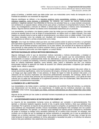 UTEPSA Material de Estudio de la Materia ‐ Comportamiento del Consumidor
Resumen del Libro de Schiffman y Kanuk, elaborado por: Ramiro A. Muñoz Arévalo
Fecha: 01/11/10 (versión 1.06)
31
saciar el hambre, y también sentir que debe evitar usar una motocicleta como medio de transporte con la
finalidad de satisfacer una necesidad de seguridad.
Algunos psicólogos se refieren a los impulsos positivos como necesidades, anhelos o deseos; y a los
impulsos negativos, como temores o aversiones. No obstante, aun cuando las fuerzas motivacionales
positivas y negativas parecen muy diferentes en términos de actividad física (y a veces también emocional),
son similares en un aspecto básico: ambas sirven para activar y mantener el comportamiento humano. Por tal
razón, los investigadores a menudo se refieren a ambos tipos de impulsos o motivos como necesidades y
deseos. Algunos teóricos definen los deseos como necesidades específicas por un producto.
Las necesidades, los anhelos o los deseos pueden crear las metas que son positivas o negativas. Una meta
positiva es aquella hacia la cual se dirige el comportamiento; se refiere como un objeto buscado. Una meta
negativa es aquella hacia la cual se aleja el comportamiento y se refiere como un objeto evitado. Como tanto
las metas buscadas como las evitadas son resultado del comportamiento motivado, la mayoría de los
investigadores se refieren a ambas simplemente como metas.
Ejemplo: Una mujer de mediana edad que tiene una meta positiva sobre la salud se inscribe a un gimnasio
para ejercitarse regularmente. Su marido podría considerar la acumulación de grasa como una meta negativa,
de manera que él también empieza a ejercitarse. En el caso anterior, las acciones de la esposa se originaron
para alcanzar la meta positiva de la buena condición física y la salud; en el último caso, las acciones de su
marido se diseñaron para evitar una meta negativa: un cuerpo flácido.
MOTIVOS RACIONALES VERSUS MOTIVOS EMOCIONALES
Algunos distinguen entre lo que se denominan motivos racionales y motivos emocionales, y emplean el
término racionalidad en el sentido económico tradicional, el cual supone que los consumidores actúan
racionalmente al evaluar cuidadosamente todas las alternativas y seleccionan la que les ofrece la mayor
utilidad. En un contexto de marketing, el término racionalidad implica que los consumidores eligen metas con
base en criterios totalmente objetivos, como tamaño, peso, precio o kilómetros por litro. Los motivos
emocionales implican la selección de metas de acuerdo con criterios personales o subjetivos (por ejemplo,
orgullo, temor, afecto o estatus).
Ejemplo, una persona que desea practicarse una cirugía plástica facial para parecer más joven utiliza re-
cursos económicos significativos, como los honorarios del cirujano, el tiempo de convalecencia, las molestias
y el riesgo que algo pueda fallar. A esa persona, el deseo de lograr la meta de parecer más joven y la
utilización de los recursos implicados son elecciones perfectamente racionales. Sin embargo, dentro de la
misma cultura a muchas otras personas que se preocupan menos por el envejecimiento, y aun gente de otras
culturas que no están tan interesadas en la apariencia personal como los occidentales, tales elecciones les
parecerían completamente irracionales.
LA DINÁMICA DE LA MOTIVACIÓN
Las necesidades y las metas crecen y cambian en respuesta a la condición física del individuo, su ambiente,
sus interacciones con los demás y sus experiencias. A medida que los individuos alcanzan sus metas,
desarrollan otras nuevas. Si no logran sus metas, continúan esforzándose por ellas o desarrollan otras metas
sustitutas.
Algunas de las razones por las cuales la actividad humana impulsada por las necesidades nunca se detiene
son las siguientes:
1. LAS NECESIDADES NUNCA SE SATISFACEN POR COMPLETO
La mayoría de las necesidades humanas nunca se satisfacen por completo ni permanentemente. Por
ejemplo, a intervalos bastante regulares durante el día, la gente siente hambre y tiene que satisfacer esa
necesidad. Por lo general, la mayoría de las personas buscan la compañía y la aprobación de otros individuos
para satisfacer sus necesidades sociales. Incluso necesidades psicológicas más complejas rara vez quedan
totalmente satisfechas. Por ejemplo, un individuo quizá satisfaga de manera parcial o temporal su necesidad
de poder si consigue un trabajo como secretario particular de un político local conocido; sin embargo, ese
contacto con el poder tal vez no satisfaga de manera suficiente su necesidad, por lo que se esforzará por
trabajar con un político nacional o incluso seguir él su propia carrera política. En este caso, el logro de una
meta temporal no bastó para satisfacer en forma adecuada la necesidad de poder y el individuo se esfuerza
todavía más para satisfacer más cabalmente esa necesidad.
 