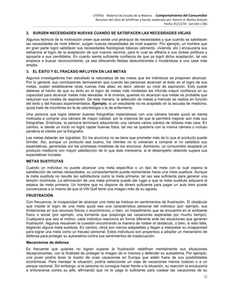 UTEPSA Material de Estudio de la Materia ‐ Comportamiento del Consumidor
Resumen del Libro de Schiffman y Kanuk, elaborado por: Ramiro A. Muñoz Arévalo
Fecha: 01/11/10 (versión 1.06)
32
2. SURGEN NECESIDADES NUEVAS CUANDO SE SATISFACEN LAS NECESIDADES VIEJAS
Algunos teóricos de la motivación creen que existe una jerarquía de necesidades y que cuando se satisfacen
las necesidades de nivel inferior, surgen nuevas necesidades de nivel superior. Por ejemplo, un hombre que
en gran parte logró satisfacer sus necesidades fisiológicas básicas (alimento, vivienda, etc.) encauzaría sus
esfuerzos al logro de la aceptación de sus nuevos vecinos, para lo cual se afiliaría a sus clubes políticos y
apoyaría a sus candidatos. En cuanto sienta suficiente confianza de que ya logró dicha aceptación, tal vez
empiece a buscar reconocimiento, ya sea ofreciendo fiestas deslumbrantes o mudándose a una casa más
amplia.
3. EL ÉXITO Y EL FRACASO INFLUYEN EN LAS METAS
Algunos investigadores han estudiado la naturaleza de las metas que los individuos se proponen alcanzar.
Por lo general, sus conclusiones demuestran que cuando las personas alcanzan el éxito en el logro de sus
metas, suelen establecerse otras nuevas más altas; es decir, elevan su nivel de aspiración. Esto puede
deberse al hecho de que su éxito en el logro de metas más modestas les infunde mayor confianza en su
capacidad para alcanzar metas más elevadas. A la inversa, quienes no alcanzan sus metas es probable que
reduzcan sus niveles de aspiración. De esta manera, la selección de metas a menudo se realiza en función
del éxito y del fracaso experimentados. Ejemplo, si un estudiante no es aceptado en la escuela de medicina,
quizá trate de inscribirse en la de odontología o la de enfermería.
Una persona que logra obtener buenas fotografías instantáneas con una cámara barata quizá se sienta
motivada a comprar una cámara de mayor calidad, por la creencia de que le permitirá mejorar aún más sus
fotografías. Entonces, la persona terminará adquiriendo una cámara varios cientos de dólares más cara. En
cambio, si desde un inicio no logró captar buenas fotos, tal vez se quedaría con la misma cámara o incluso
perdería el interés por la fotografía.
Las metas deberán ser logrables. En los anuncios no se tiene que prometer más de lo que el producto puede
brindar. Así, aunque un producto sea bueno, los clientes no lo volverían a comprar si no satisface sus
expectativas, generadas por las promesas irrealistas de los anuncios. Asimismo, un consumidor aceptará un
producto mediocre con mayor satisfacción de lo que éste merecería, si el desempeño obtenido supera sus
expectativas iniciales.
METAS SUSTITUTAS
Cuando un individuo no puede alcanzar una meta específica o un tipo de meta con la cual espera la
satisfacción de ciertas necesidades, su comportamiento puede reorientarse hacia una meta sustituía. Aunque
la meta sustituta no resulte tan satisfactoria como la meta primaria, tal vez sea suficiente para generar una
tensión incómoda. La eliminación de una meta primaria puede dar lugar a que la meta sustituta adquiera el
estatus de meta primaria. Un hombre que no dispone de dinero suficiente para pagar un auto BMW puede
convencerse a sí mismo de que el VW Golf tiene una imagen más de su agrado.
FRUSTRACIÓN
Con frecuencia, la incapacidad de alcanzar una meta se traduce en sentimientos de frustración. El obstáculo
que impide el logro de una meta quizá sea una característica personal del individuo (por ejemplo, sus
limitaciones en sus recursos físicos o económicos), o bien, un impedimento que se encuentre en el ambiente
físico o social (por ejemplo, una tormenta que posponga las vacaciones esperadas por mucho tiempo).
Cualquiera que sea el motivo, cada individuo reacciona en forma diferente ante las situaciones que generan
frustración. Algunos resuelven la cuestión encontrando la manera de rodear el obstáculo, o bien, si esto falla,
eligiendo alguna meta sustituta. En cambio, otros son menos adaptables y llegan a interpretar su incapacidad
para lograr una meta como un fracaso personal. Estos individuos son propensos a adoptar un mecanismo de
defensa para proteger su autoestima contra sus sentimientos de inadecuación.
Mecanismos de defensa
Es frecuente que quienes no logran superar la frustración redefinan mentalmente sus situaciones
decepcionantes, con la finalidad de proteger la imagen de sí mismos y defender su autoestima. Por ejemplo,
una joven podría tener la ilusión de unas vacaciones en Europa que están fuera de sus posibilidades
económicas. Para manejar la situación, podría seleccionar un viaje de vacaciones menos costoso o a un
parque nacional. Sin embargo, si la persona no consigue hacer frente a la situación, su reacción la encauzaría
a enfurecerse contra su jefe, afirmando que no le paga lo suficiente para costear las vacaciones de su
 