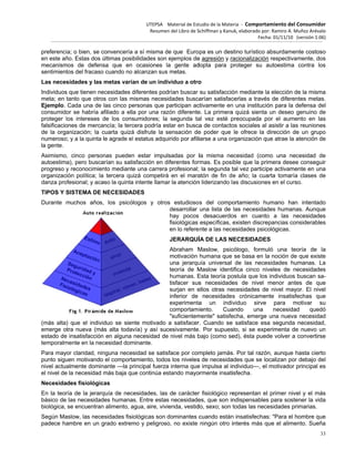 preferenci
en este añ
mecanism
sentimient
Las neces
Individuos
meta; en
Ejemplo.
consumido
proteger l
falsificacio
de la orga
numeroso
la gente.
Asimismo
autoestim
progreso y
organizac
danza pro
TIPOS Y S
Durante m
(más alta
emerge o
estado de
temporalm
Para may
punto sigu
nivel actua
el nivel de
Necesida
En la teor
básico de
biológica,
Según Ma
padece ha
ia; o bien, se
ño. Estas dos
mos de defe
tos del fracas
sidades y las
s que tienen n
tanto que otr
Cada una de
or se habría
los intereses
ones de merc
anización; la
o; y a la quinta
, cinco pers
a), pero busc
y reconocimie
ión política;
ofesional; y ac
SISTEMA DE
muchos año
) que el indiv
tra nueva (m
e insatisfacció
mente en la ne
or claridad, n
uen motivand
almente dom
e la necesidad
ades fisiológi
ría de la jera
las necesida
se encuentra
aslow, las nec
ambre en un
convencería
s últimas posi
nsa que en
so cuando no
s metas varía
necesidades d
ros con las m
e las cinco pe
afiliado a ell
de los cons
cancía; la terc
cuarta quizá
a le agrade el
onas pueden
carían su sati
ento mediante
la tercera qu
caso la quinta
E NECESIDA
s, los psicó
viduo se sien
más alta todav
ón en alguna
ecesidad dom
ninguna nece
o el comporta
inante —la p
d más baja qu
icas
rquía de nec
ades humana
an alimento, a
cesidades fisi
grado extrem
UTEPSA
Resume
a sí misma d
bilidades son
ocasiones
alcanzan sus
an de un ind
diferentes pod
mismas neces
ersonas que
a por una ra
sumidores; la
cera podría e
á disfrute la
l estatus adqu
n estar impu
isfacción en d
e una carrera
uizá competirá
a intente llama
DES
logos y otro
nte motivado
vía) y así su
necesidad de
minante.
sidad se satis
amiento, todo
rincipal fuerz
ue continúa e
cesidades, las
as. Entre esta
agua, aire, viv
ológicas son
mo y peligros
Material de Est
en del Libro de S
de que Euro
n ejemplos de
la gente ad
s metas.
dividuo a otro
drían buscar
sidades busca
participan ac
zón diferente
a segunda ta
estar en busca
sensación de
uirido por afili
ulsadas por l
diferentes for
a profesional;
á en el mara
ar la atención
os estudioso
desarrollar
hay pocos
fisiológicas
en lo refere
JERARQUÍ
Abraham M
motivación
una jerarqu
teoría de M
humanas. E
tisfacer sus
surjan en e
inferior de
experimenta
comportam
"suficientem
a satisfacer
cesivamente
e nivel más b
sface por com
os los niveles
a interna que
estando mayo
s de carácter
as necesidade
vienda, vestid
dominantes c
so, no existe
tudio de la Mate
Schiffman y Kanu
pa es un des
e agresión y r
dopta para p
o
su satisfacció
arían satisfac
ctivamente en
e. La primera
al vez esté p
a de contacto
e poder que
iarse a una o
la misma ne
rmas. Es pos
la segunda t
atón de fin d
n liderizando l
s del compo
una lista de
desacuerdo
específicas,
nte a las nec
ÍA DE LAS N
Maslow, psic
humana que
uía universal
Maslow ident
Esta teoría po
s necesidade
ellos otras ne
necesidade
a un indi
iento. Cua
mente" satisfe
r. Cuando se
. Por supues
bajo (como se
mpleto jamás
s de necesida
e impulsa al in
ormente insati
r fisiológico re
es, que son in
do, sexo; son
cuando están
ningún otro i
eria ‐ Comport
uk, elaborado po
Fec
stino turístico
racionalizació
proteger su
ón mediante
cerlas a travé
n una instituc
a quizá sienta
preocupada p
os sociales a
le ofrece la
rganización q
ecesidad (com
ible que la pr
tal vez partici
e año; la cu
as discusione
ortamiento h
las necesida
os en cuant
existen discre
esidades psic
NECESIDADE
cólogo, form
se basa en
de las nece
tifica cinco n
ostula que los
es de nivel
ecesidades d
s crónicame
viduo sirve
ando una
echa, emerge
e satisface es
sto, si se exp
ed), ésta pue
s. Por tal razó
ades que se l
ndividuo—, e
isfecha.
epresentan e
ndispensable
todas las nec
n insatisfecha
interés más q
tamiento del C
or: Ramiro A. Mu
ha: 01/11/10 (v
absurdamen
n respectivam
autoestima c
la elección de
és de diferent
ión para la d
a un deseo g
por el aumen
l asistir a las
dirección de
que atrae la a
mo una nec
rimera desee
ipe activamen
arta tomaría
es en el curso
humano han
ades humana
to a las ne
epancias con
cológicas.
ES
uló una teo
la noción de
esidades hum
iveles de ne
s individuos b
menor ante
e nivel mayo
ente insatisfe
e para mo
necesidad
e una nueva
sa segunda n
perimenta de
ede volver a c
ón, aunque h
ocalizan por
el motivador p
el primer nive
es para soste
cesidades prim
as: "Para el ho
que el alimen
Consumidor
uñoz Arévalo
versión 1.06)
33
nte costoso
mente, dos
contra los
e la misma
tes metas.
efensa del
genuino de
nto en las
reuniones
e un grupo
atención de
cesidad de
conseguir
nte en una
clases de
o.
intentado
as. Aunque
ecesidades
nsiderables
oría de la
que existe
manas. La
ecesidades
buscan sa-
es de que
or. El nivel
echas que
otivar su
d quedó
necesidad
necesidad,
nuevo un
convertirse
asta cierto
debajo del
principal es
el y el más
ner la vida
marias.
ombre que
nto. Sueña
 