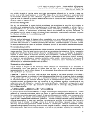 UTEPSA Material de Estudio de la Materia ‐ Comportamiento del Consumidor
Resumen del Libro de Schiffman y Kanuk, elaborado por: Ramiro A. Muñoz Arévalo
Fecha: 01/11/10 (versión 1.06)
34
con comida; recuerda la comida, piensa en comida, se emociona solamente por la comida, lo único que
percibe es la comida y su único deseo es comer." En el caso de la mayoría de la gente en nuestra sociedad,
las necesidades de este tipo están satisfechas en general y son dominantes las necesidades de alto nivel.
Pero, las vidas de personas sin vivienda, se enfocan en buscar la satisfacción a sus necesidades fisiológicas:
alimento, ropa y un lugar donde vivir.
Necesidades de seguridad
Una vez que se satisface el primer nivel de necesidades, las necesidades de seguridad y tranquilidad se
convierten en la fuerza que impulsa el comportamiento del individuo. Estas necesidades no sólo se refieren a
la seguridad física, sino que incluyen orden, estabilidad, rutina, familiaridad, y control sobre la propia vida y el
ambiente. La salud y la disponibilidad de servicios médicos son intereses de seguridad relevantes. Las
cuentas de ahorro, las pólizas de seguro, la educación y la capacitación vocacional son medios por los cuales
los individuos satisfacen su necesidad de seguridad.
Necesidades sociales
El tercer nivel de la jerarquía de Maslow incluye necesidades como amor, afecto, pertenencia y aceptación.
Las personas buscan establecer relaciones humanas con otros individuos; asimismo, se sienten motivadas
para amar a sus familiares. A causa de la importancia que nuestra sociedad concede a los motivos sociales,
los anunciantes de muchas clases de productos enfatizan el atractivo de la aceptación social en su publicidad.
Necesidades de autoestima
Cuando las necesidades sociales están más o menos satisfechas, el cuarto nivel de la jerarquía de Maslow se
vuelve operativo. Este nivel es el que corresponde a las necesidades de autoestima. Dichas necesidades
pueden tener orientación hacia el interior, el exterior o ambas direcciones. Las necesidades de autoestima
dirigidas al interior reflejan la necesidad individual de autoaceptación, autoestima, éxito, independencia y
satisfacción personal por un trabajo bien realizado. Entre las necesidades de autoestima dirigidas al exterior
se encuentran las necesidades de prestigio, reputación, estatus social y reconocimiento de los demás. El
supuesto deseo de "alardear" por logros y el éxito personal a través de los bienes materiales es un reflejo de
una necesidad de autoestima orientada hacia el exterior.
Necesidad de autorrealización
Según Maslow la mayoría de los individuos nunca satisfacen las necesidades de su autoestima lo
suficientemente como para ascender al quinto nivel, es decir, a la necesidad de autorrealización
(autosatisfacción), la cual se refiere al deseo de un individuo por desarrollar su máximo potencial: llegar a ser
todo aquello de lo que sea capaz.
EJEMPLO. El deseo de un hombre joven de llegar a ser estrella en los juegos olímpicos lo impulsará a
trabajar varios años para convertirse en el mejor de su especialidad deportiva. Una artista siente la necesidad
de expresarse sobre un lienzo; en tanto que un científico investigador se esforzaría al máximo por encontrar
un nuevo medicamento que erradique el cáncer. Algunas de las empresas más grandes en Estados Unidos
contratan expertos en motivación para que convenzan a sus empleados altamente remunerados de que
deben mirar más allá del salario, e inducirlos a encontrar gratificación y satisfacción consigo mismos en el
propio lugar de trabajo, es decir, a que consideren sus empleos como un camino que les ayudará a ser "todo
lo que pueden llegar ser".
APLICACIONES EN LA SEGMENTACIÓN Y LA PROMOCIÓN
La jerarquía de las necesidades de Maslow se adopta fácilmente para la segmentación del mercado y para el
desarrollo de campañas publicitarias, porque hay bienes de consumo diseñados para satisfacer cada uno de
los niveles de necesidades y porque la mayoría de las necesidades son compartidas por grandes segmentos
de consumidores. Por ejemplo, los individuos compran alimentos saludables, medicinas y productos de dieta
bajos en grasa para satisfacer necesidades fisiológicas. Contratan un seguro, servicios médicos preventivos y
sistemas seguridad en el hogar para satisfacer necesidades de seguridad y tranquilidad. Casi todos los
productos para el cuidado y el arreglo personal (por ejemplo, cosméticos, enjuague bucal, crema para
afeitarse), así como la mayoría de las prendas de vestir, se compran para satisfacer necesidades sociales.
Los productos de alta tecnología como computadoras o sistemas de audio, y bienes de consumo de lujo como
pieles, automóviles deportivos o muebles costosos a menudo se compran para satisfacer las necesidades de
 