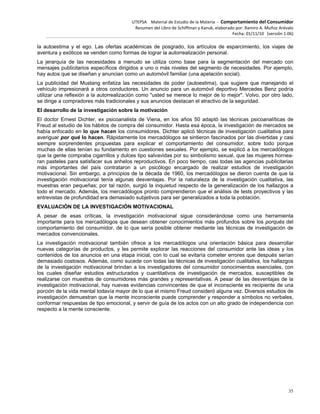 UTEPSA Material de Estudio de la Materia ‐ Comportamiento del Consumidor
Resumen del Libro de Schiffman y Kanuk, elaborado por: Ramiro A. Muñoz Arévalo
Fecha: 01/11/10 (versión 1.06)
35
la autoestima y el ego. Las ofertas académicas de posgrado, los artículos de esparcimiento, los viajes de
aventura y exóticos se venden como formas de lograr la autorrealización personal.
La jerarquía de las necesidades a menudo se utiliza como base para la segmentación del mercado con
mensajes publicitarios específicos dirigidos a uno o más niveles del segmento de necesidades. Por ejemplo,
hay autos que se diseñan y anuncian como un automóvil familiar (una apelación social).
La publicidad del Mustang enfatiza las necesidades de poder (autoestima), que sugiere que manejando el
vehículo impresionará a otros conductores. Un anuncio para un automóvil deportivo Mercedes Benz podría
utilizar una reflexión a la autorrealización como "usted se merece lo mejor de lo mejor". Volvo, por otro lado,
se dirige a compradores más tradicionales y sus anuncios destacan el atractivo de la seguridad.
El desarrollo de la investigación sobre la motivación
El doctor Ernest Dichter, ex psicoanalista de Viena, en los años 50 adaptó las técnicas psicoanalíticas de
Freud al estudio de los hábitos de compra del consumidor. Hasta esa época, la investigación de mercados se
había enfocado en lo que hacen los consumidores. Dichter aplicó técnicas de investigación cualitativa para
averiguar por qué lo hacen. Rápidamente los mercadólogos se sintieron fascinados por las divertidas y casi
siempre sorprendentes propuestas para explicar el comportamiento del consumidor, sobre todo porque
muchas de ellas tenían su fundamento en cuestiones sexuales. Por ejemplo, se explicó a los mercadólogos
que la gente compraba cigarrillos y dulces tipo salvavidas por su simbolismo sexual, que las mujeres hornea-
ran pasteles para satisfacer sus anhelos reproductivos. En poco tiempo, casi todas las agencias publicitarias
más importantes del país contrataron a un psicólogo encargado de realizar estudios de investigación
motivacional. Sin embargo, a principios de la década de 1960, los mercadólogos se dieron cuenta de que la
investigación motivacional tenía algunas desventajas. Por la naturaleza de la investigación cualitativa, las
muestras eran pequeñas; por tal razón, surgió la inquietud respecto de la generalización de los hallazgos a
todo el mercado. Además, los mercadólogos pronto comprendieron que el análisis de tests proyectivos y las
entrevistas de profundidad era demasiado subjetivos para ser generalizados a toda la población.
EVALUACIÓN DE LA INVESTIGACIÓN MOTIVACIONAL
A pesar de esas críticas, la investigación motivacional sigue considerándose como una herramienta
importante para los mercadólogos que desean obtener conocimientos más profundos sobre los porqués del
comportamiento del consumidor, de lo que sería posible obtener mediante las técnicas de investigación de
mercados convencionales.
La investigación motivacional también ofrece a los mercadólogos una orientación básica para desarrollar
nuevas categorías de productos, y les permite explorar las reacciones del consumidor ante las ideas y los
contenidos de los anuncios en una etapa inicial, con lo cual se evitaría cometer errores que después serían
demasiado costosos. Además, como sucede con todas las técnicas de investigación cualitativa, los hallazgos
de la investigación motivacional brindan a los investigadores del consumidor conocimientos esenciales, con
los cuales diseñar estudios estructurados y cuantitativos de investigación de mercados, susceptibles de
realizarse con muestras de consumidores más grandes y representativas. A pesar de las desventajas de la
investigación motivacional, hay nuevas evidencias convincentes de que el inconsciente es recipiente de una
porción de la vida mental todavía mayor de lo que el mismo Freud consideró alguna vez. Diversos estudios de
investigación demuestran que la mente inconsciente puede comprender y responder a símbolos no verbales,
conformar respuestas de tipo emocional, y servir de guía de los actos con un alto grado de independencia con
respecto a la mente consciente.
 