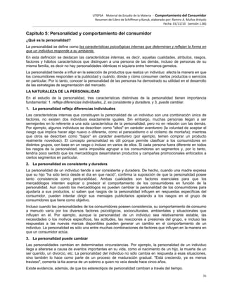 UTEPSA Material de Estudio de la Materia ‐ Comportamiento del Consumidor
Resumen del Libro de Schiffman y Kanuk, elaborado por: Ramiro A. Muñoz Arévalo
Fecha: 01/11/10 (versión 1.06)
36
Capítulo 5: Personalidad y comportamiento del consumidor
¿Qué es la personalidad?
La personalidad se define como las características psicológicas internas que determinan y reflejan la forma en
que un individuo responde a su ambiente.
En esta definición se destacan las características internas, es decir, aquellas cualidades, atributos, rasgos,
factores y hábitos característicos que distinguen a una persona de las demás, incluso de personas de su
misma familia, es decir no hay personalidades idénticas ni siquiera entre hermanos gemelos.
La personalidad tiende a influir en la selección de productos que realiza un individuo: afecta la manera en que
los consumidores responden a la publicidad y cuándo, dónde y cómo consumen ciertos productos o servicios
en particular. Por lo tanto, conocer la personalidad de las personas ha demostrado su utilidad en el desarrollo
de las estrategias de segmentación del mercado.
LA NATURALEZA DE LA PERSONALIDAD
En el estudio de la personalidad, tres características distintivas de la personalidad tienen importancia
fundamental: 1. refleja diferencias individuales, 2. es consistente y duradera, y 3. puede cambiar.
1. La personalidad refleja diferencias individuales
Las características internas que constituyen la personalidad de un individuo son una combinación única de
factores, no existen dos individuos exactamente iguales. Sin embargo, muchas personas llegan a ser
semejantes en lo referente a una sola característica de la personalidad, pero no en relación con las demás.
Por ejemplo, algunos individuos se describen como "altos" en carácter aventurero (la voluntad de aceptar el
riesgo que implica hacer algo nuevo o diferente, como el paracaidismo o el ciclismo de montaña); mientras
que otros se describen como "bajos" en carácter aventurero (por ejemplo, temen comprar un producto
realmente novedoso). El concepto personalidad es útil porque permite clasificar a los consumidores en
distintos grupos, con base en un rasgo o incluso en varios de ellos. Si cada persona fuera diferente en todos
los rasgos de la personalidad, sería imposible agrupar a los consumidores en segmentos y, por lo tanto,
tendría poco sentido que los mercadólogos desarrollaran productos y campañas promocionales enfocados a
ciertos segmentos en particular.
2. La personalidad es consistente y duradera
La personalidad de un individuo tiende a ser consistente y duradera. De hecho, cuando una madre expresa
que su hijo "ha sido terco desde el día en que nació", confirma la suposición de que la personalidad posee
tanto consistencia como perdurabilidad. Ambas cualidades son factores esenciales para que los
mercadólogos intenten explicar o predecir el comportamiento de los consumidores en función de la
personalidad. Aun cuando los mercadólogos no pueden cambiar la personalidad de los consumidores para
ajustaría a sus productos, sí saben qué rasgos de la personalidad influyen en respuestas específicas del
consumidor, pueden intentar dirigir sus mensajes publicitarios apelando a los rasgos en el grupo de
consumidores que tiene como objetivo.
Incluso cuando las personalidades de los consumidores poseen consistencia, su comportamiento de consumo
a menudo varía por los diversos factores psicológicos, socioculturales, ambientales y situacionales que
influyen en él. Por ejemplo, aunque la personalidad de un individuo sea relativamente estable, las
necesidades o los motivos específicos, las actitudes, las reacciones a presiones del grupo, e incluso las
respuestas a las nuevas marcas disponibles pueden generar un cambio en el comportamiento de un
individuo. La personalidad es sólo una entre muchas combinaciones de factores que influyen en la manera en
que un consumidor actúa.
3. La personalidad puede cambiar
Las personalidades cambian en determinadas circunstancias. Por ejemplo, la personalidad de un individuo
llega a alterarse a causa de eventos importantes en su vida, como el nacimiento de un hijo, la muerte de un
ser querido, un divorcio, etc. La personalidad del individuo no sólo cambia en respuesta a esas situaciones,
sino también lo hace como parte de un proceso de maduración gradual. "Está creciendo, ya es menos
travieso", comenta la tía acerca de un sobrino a quien no veía desde hace cinco años.
Existe evidencia, además, de que los estereotipos de personalidad cambian a través del tiempo.
 