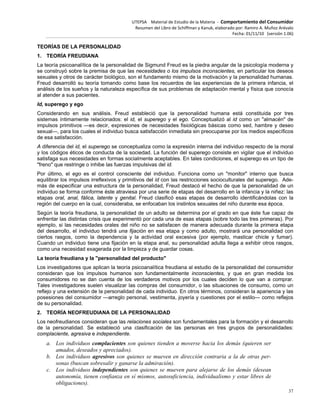 UTEPSA Material de Estudio de la Materia ‐ Comportamiento del Consumidor
Resumen del Libro de Schiffman y Kanuk, elaborado por: Ramiro A. Muñoz Arévalo
Fecha: 01/11/10 (versión 1.06)
37
TEORÍAS DE LA PERSONALIDAD
1. TEORÍA FREUDIANA
La teoría psicoanalítica de la personalidad de Sigmund Freud es la piedra angular de la psicología moderna y
se construyó sobre la premisa de que las necesidades o los impulsos inconscientes, en particular los deseos
sexuales y otros de carácter biológico, son el fundamento mismo de la motivación y la personalidad humanas.
Freud desarrolló su teoría tomando como base los recuerdos de las experiencias de la primera infancia, el
análisis de los sueños y la naturaleza específica de sus problemas de adaptación mental y física que conocía
al atender a sus pacientes.
Id, superego y ego
Considerando en sus análisis. Freud estableció que la personalidad humana está constituida por tres
sistemas íntimamente relacionados: el id, el superego y el ego. Conceptualizó al id como un "almacén" de
impulsos primitivos —es decir, expresiones de necesidades fisiológicas básicas como sed, hambre y deseo
sexual—, para los cuales el individuo busca satisfacción inmediata sin preocuparse por los medios específicos
de esa satisfacción.
A diferencia del id, el superego se conceptualiza como la expresión interna del individuo respecto de la moral
y los códigos éticos de conducta de la sociedad. La función del superego consiste en vigilar que el individuo
satisfaga sus necesidades en formas socialmente aceptables. En tales condiciones, el superego es un tipo de
"freno" que restringe o inhibe las fuerzas impulsivas del id.
Por último, el ego es el control consciente del individuo. Funciona como un "monitor" interno que busca
equilibrar los impulsos irreflexivos y primitivos del id con las restricciones socioculturales del superego. Ade-
más de especificar una estructura de la personalidad, Freud destacó el hecho de que la personalidad de un
individuo se forma conforme éste atraviesa por una serie de etapas del desarrollo en la infancia y la niñez: las
etapas oral, anal, fálica, latente y genital. Freud clasificó esas etapas de desarrollo identificándolas con la
región del cuerpo en la cual, consideraba, se enfocaban los instintos sexuales del niño durante esa época.
Según la teoría freudiana, la personalidad de un adulto se determina por el grado en que éste fue capaz de
enfrentar las distintas crisis que experimentó por cada una de esas etapas (sobre todo las tres primeras). Por
ejemplo, si las necesidades orales del niño no se satisfacen de manera adecuada durante la primera etapa
del desarrollo, el individuo tendrá una fijación en esa etapa y como adulto, mostrará una personalidad con
ciertos rasgos, como la dependencia y la actividad oral excesiva (por ejemplo, masticar chicle y fumar).
Cuando un individuo tiene una fijación en la etapa anal, su personalidad adulta llega a exhibir otros rasgos,
como una necesidad exagerada por la limpieza y de guardar cosas.
La teoría freudiana y la "personalidad del producto"
Los investigadores que aplican la teoría psicoanalítica freudiana al estudio de la personalidad del consumidor
consideran que los impulsos humanos son fundamentalmente inconscientes, y que en gran medida los
consumidores no se dan cuenta de los verdaderos motivos por los cuales deciden lo que van a comprar.
Tales investigadores suelen visualizar las compras del consumidor, o las situaciones de consumo, como un
reflejo y una extensión de la personalidad de cada individuo. En otros términos, consideran la apariencia y las
posesiones del consumidor —arreglo personal, vestimenta, joyería y cuestiones por el estilo— como reflejos
de su personalidad.
2. TEORÍA NEOFREUDIANA DE LA PERSONALIDAD
Los neofreudianos consideran que las relaciones sociales son fundamentales para la formación y el desarrollo
de la personalidad. Se estableció una clasificación de las personas en tres grupos de personalidades:
complaciente, agresiva e independiente.
a. Los individuos complacientes son quienes tienden a moverse hacia los demás (quieren ser
amados, deseados y apreciados).
b. Los individuos agresivos son quienes se mueven en dirección contraria a la de otras per-
sonas (buscan sobresalir y ganarse la admiración).
c. Los individuos independientes son quienes se mueven para alejarse de los demás (desean
autonomía, tienen confianza en sí mismos, autosuficiencia, individualismo y estar libres de
obligaciones).
 