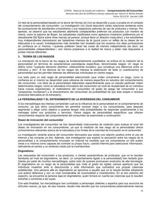 UTEPSA Material de Estudio de la Materia ‐ Comportamiento del Consumidor
Resumen del Libro de Schiffman y Kanuk, elaborado por: Ramiro A. Muñoz Arévalo
Fecha: 01/11/10 (versión 1.06)
38
Un test de la personalidad basado en la teoría de Horney (el CAD) se desarrolló y puso a prueba en el contexto
del comportamiento del consumidor. La investigación CAD inicial descubrió varias relaciones tentativas entre
las puntuaciones de estudiantes universitarios y sus respectivos patrones de uso de productos y marcas. Por
ejemplo, se observó que los estudiantes altamente complacientes preferían los productos con nombre de
marca, como la aspirina de Bayer; los estudiantes clasificados como agresivos mostraron preferencia por el
desodorante Old Spice sobre otras marcas (al parecer, porque tiene un atractivo masculino); y los estudiantes
muy independientes demostraron ser bebedores intensos de té (quizá como un reflejo de su deseo de no
adecuarse a lo usual). Investigaciones más recientes han revelado que los usuarios con altas puntuaciones
en confianza en sí mismos —quienes prefieren hacer las cosas de manera independiente (es decir, las
personalidades independientes)— son menos propensos a la lealtad de marca y están más dispuestos a
probar marcas diferentes.
3. TEORÍA DE LOS RASGOS
La orientación de la teoría de los rasgos es fundamentalmente cuantitativa; se enfoca en la medición de la
personalidad en términos de características psicológicas específicas, denominadas rasgos. Un rasgo se
define como "cualquier elemento distintivo, relativamente duradero, que constituye una diferencia entre un
individuo y otro". A los teóricos de los rasgos les interesa la elaboración de tests (o cuestionarios) de
personalidad que les permitan detectar las diferencias individuales en ciertos rasgos.
Los tests para un solo rasgo de personalidad seleccionado (que miden únicamente un rasgo, como la
confianza en sí mismo) se desarrollan para utilizarse de manera específica en estudios del comportamiento
del consumidor. Los tests de la personalidad elaborados específicamente para un estudio particular miden
determinados rasgos, como la naturaleza innovadora del consumidor (el nivel de receptividad de un individuo
hacia nuevas experiencias), el materialismo del consumidor (el grado de apego del consumidor a sus
"posesiones mundanas") y el etnocentrismo del consumidor (la probabilidad de que éste acepte o rechace
productos fabricados en el extranjero).
LA PERSONALIDAD Y EL ENTENDIMIENTO DE LA DIVERSIDAD DEL CONSUMIDOR
A los mercadólogos les interesa comprender cuál es la influencia de la personalidad en el comportamiento de
consumo, ya que dicho conocimiento les permitirá conocer mejor a los consumidores, para después
segmentar y elegir como objetivo a quienes tengan más probabilidades de responder positivamente a los
mensajes sobre sus productos o servicios. Varios rasgos de personalidad específicos que ofrecen
conocimientos respecto del comportamiento del consumidor se examinarán a continuación.
Deseo de innovación del consumidor
Los investigadores del consumidor se han desarrollado instrumentos de medición para evaluar el nivel del
deseo de innovación en los consumidores, ya que la medición de ese rasgo de la personalidad ofrece
conocimientos relevantes acerca de la naturaleza y los límites de la voluntad de innovación en el consumidor.
La investigación reciente acerca del consumidor demuestra que existe una relación positiva entre el uso de
Internet y las compras on line. Además, otra investigación que exploró la asociación entre los rasgos de la
personalidad y el comportamiento innovador en Internet ha revelado que los compradores on line suelen
verse a sí mismos como capaces de controlar su propio futuro, usando Internet para seleccionar información,
disfrutando el cambio y no sintiendo miedo por la incertidumbre.
Dogmatismo
Las respuestas del consumidor a los productos, o ciertas características de productos, que no le resultan
familiares (el nivel de dogmatismo, es decir, un comportamiento ligado a la personalidad) han recibido gran
interés por parte de muchos mercadólogos, sobre todo de quienes promueven productos de alta tecnología.
El dogmatismo es un rasgo de la personalidad que mide el grado de rigidez (versus apertura) que los
individuos muestran ante lo desconocido y ante información que contradice sus propias creencias
establecidas. Una persona alta en dogmatismo se aproxima a aquello que no le resulta familiar adoptando
una actitud defensiva y con un nivel considerable de incomodidad e incertidumbre. En el otro extremo del
espectro, se encuentra la persona baja en dogmatismo, quien tomará en cuenta las creencias que le resulten
extrañas o contrarias a las suyas.
Con esta finalidad, los mercadólogos han contratado a personajes célebres y expertos para sus anuncios de
artículos nuevos, ya que, de esa manera, resulta más sencillo que los consumidores potencialmente reacios
 
