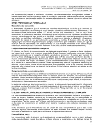 UTEPSA Material de Estudio de la Materia ‐ Comportamiento del Consumidor
Resumen del Libro de Schiffman y Kanuk, elaborado por: Ramiro A. Muñoz Arévalo
Fecha: 01/11/10 (versión 1.06)
39
(los no innovadores) acepten la innovación. En cambio, los consumidores bajos en dogmatismo (quienes a
menudo tienen altas puntuaciones en su deseo de innovación) parecen ser más receptivos ante los mensajes
que se enfocan en las diferencias visibles, las ventajas del producto y otra clase de información sobre el uso
del mismo.
OTROS FACTORES DE LA PERSONALIDAD
Materialismo del consumidor
El materialismo (el grado en que un individuo se considera materialista) es un asunto que a menudo se
analiza en los periódicos, las revistas y la tv (por ejemplo, "Los estadounidenses son muy materialistas") y en
las conversaciones diarias entre amigos ("¡Él es una persona muy materialista!"). Como un rasgo de la
personalidad, el materialismo establece una diferencia entre los individuos que consideran las posesiones
como un elemento esencial para su vida y su identidad, y aquellos para quienes las posesiones son algo
secundario. Los individuos materialistas: 1. aprecian de manera muy especial la adquisición y la posterior
ostentación de objetos; 2. son particularmente egocentristas y racistas; 3. buscan estilos de vida que
impliquen gran abundancia de posesiones (por ejemplo, desean tener gran cantidad de "cosas", en lugar de
llevar un estilo de vida sencillo y sin complicaciones); y 4. sus múltiples posesiones no les ofrecen mayor
satisfacción personal (es decir, sus bienes materiales no los conducen a un estado de mayor felicidad).
Comportamiento de consumo como una fijación
El individuo con fijación de consumo muestra las siguientes características: 1. muestra un fuerte interés por
una categoría de objetos o de productos en particular; 2. está dispuesto a esforzarse mucho para obtener
ejemplares adicionales de la categoría del objeto o producto de su interés; y 3. dedica gran cantidad de
tiempo y dinero a la búsqueda de ese objeto o producto. Este perfil del consumidor con fijación describe a
muchos coleccionistas (por ejemplo, de monedas, timbres postales, antigüedades, relojes de colección, etc.)
Es el caso de Star Trek (Viaje a las estrellas), que se considera el fenómeno cultural más exitoso y lucrativo
en la historia de la televisión estadounidense. Existen seguidores muy fieles del programa de televisión y las
películas y coleccionistas que se reúnen regularmente en convenciones y que le han producido millonarias
ganancias a los propietarios de los derechos de la película. Existe toda una subcultura en relación a este
fenómeno mediático.
Comportamiento de consumo compulsivo
El consumo compulsivo pertenece al ámbito del comportamiento anormal: es un ejemplo del "lado oscuro" del
consumo. Los consumidores compulsivos tienen una adicción, están fuera de control y sus acciones pueden
generarles consecuencias nocivas para sí mismos y para quienes los rodean. Varios ejemplos de problemas
de consumo compulsivo son el afán incontrolable de comprar o de apostar en juegos de azar, la drogadicción,
el alcoholismo y diversos trastornos alimenticios.
La evidencia sugiere que algunos consumidores recurren al autoobsequio, la compra impulsiva y la compra
compulsiva, como una forma de influir o controlar sus estados de ánimo; es decir, el acto de comprar llegar a
lograr que un estado de ánimo negativo se vuelva más positivo: "Estoy deprimido. Me voy a ir de compras
para sentirme mejor."
ETNOCENTRISMO DEL CONSUMIDOR: LOS PRODUCTOS ELABORADOS EN EL EXTRANJERO
Los consumidores etnocentristas suelen considerar que es malo comprar productos hechos en el extranjero, a
causa del impacto financiero resultante en la economía nacional; mientras que los consumidores no
etnocentristas tienden a apreciar los productos de fabricación extranjera, evaluándolos en función de otras
características ("qué tan buenos son?"). Buena parte de los consumidores que obtengan puntuaciones bajas
en la escala de etnocentrismo en realidad serían bastante receptivos ante productos elaborados en el
extranjero.
Se ha encontrado que el etnocentrismo varía en función del país y del producto de que se trate. En la
actualidad algunos consumidores estadounidenses de edad avanzada, aún rechazan comprar artículos
fabricados en Alemania o en Japón por los sucesos de la Segunda Guerra Mundial.
Personalidad de marca
Los consumidores están de acuerdo con la existencia de una personalidad de marca, es decir, atribuyen
ciertas características o rasgos descriptivos, similares a los de la personalidad, a las distintas marcas de
 