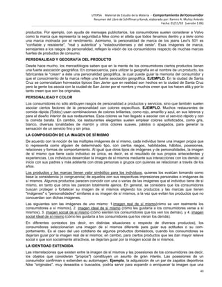 UTEPSA Material de Estudio de la Materia ‐ Comportamiento del Consumidor
Resumen del Libro de Schiffman y Kanuk, elaborado por: Ramiro A. Muñoz Arévalo
Fecha: 01/11/10 (versión 1.06)
40
productos. Por ejemplo, con ayuda de mensajes publicitarios, los consumidores suelen considerar a Volvo
como la marca que representa la seguridad,a Nike como el atleta que todos llevamos dentro y a BMW como
una marca motivada por el rendimiento. Asimismo, la personalidad de marca de los jeans Levi's 501 es
"confiable y resistente", "real y auténtica" y "estadounidenses y del oeste". Esas imágenes de marca,
semejantes a los rasgos de personalidad, reflejan la visión de los consumidores respecto de muchas marcas
fuertes de productos de consumo.
PERSONALIDAD Y GEOGRAFÍA DEL PRODUCTO
Desde hace mucho, los mercadólogos saben que en la mente de los consumidores ciertos productos tienen
una fuerte asociación geográfica. En consecuencia, para utilizar la geografía en el nombre de un producto, los
fabricantes le "crean" a éste una personalidad geográfica, la cual puede guiar la memoria del consumidor y
que el conocimiento de la marca refleje una fuerte asociación geográfica. EJEMPLO. En la ciudad de Santa
Cruz se comercializan horneados típicos San Javier que en realidad son hechos en la ciudad de Santa Cruz
pero la gente los asocia con la ciudad de San Javier por el nombre y muchos creen que los hacen allá y por lo
tanto creen que son los originales.
PERSONALIDAD Y COLOR
Los consumidores no sólo atribuyen rasgos de personalidad a productos y servicios, sino que también suelen
asociar ciertos factores de la personalidad con colores específicos. EJEMPLO. Muchos restaurantes de
comida rápida (Tobby) usan combinaciones de colores brillantes, como rojo, amarillo y azul, en sus letreros y
para el diseño interior de sus restaurantes. Esos colores se han llegado a asociar con el servicio rápido y con
la comida barata. En cambio, los restaurantes elegantes suelen emplear colores sofisticados, como gris,
blanco, diversas tonalidades de marrón y otros colores suaves, pálidos o apagados, para generar la
sensación de un servicio fino y sin prisa.
LA COMPOSICIÓN DE LA IMAGEN DE SÍ MISMO
De acuerdo con la noción de las múltiples imágenes de sí mismo, cada individuo tiene una imagen propia que
lo representa como alguien de determinado tipo, con ciertos rasgos, habilidades, hábitos, posesiones,
relaciones y formas de comportamiento. Al igual que otros tipos de imágenes y de personalidades, la imagen
de sí mismo que tiene cada individuo es única, es decir, es el resultado de sus propios antecedentes y
experiencias. Los individuos desarrollan la imagen de sí mismos mediante sus interacciones con los demás: al
inicio con sus padres y más adelante con otras personas o grupos con quienes se relacionan a través de los
años.
Los productos y las marcas tienen valor simbólico para los individuos, quienes los evalúan tomando como
base la consistencia (o congruencia) de aquellos con sus respectivas impresiones personales o imágenes de
sí mismos. Algunos productos parecen coincidir con una o varias de las imágenes que el individuo tiene de sí
mismo, en tanto que otros les parecen totalmente ajenos. En general, se considera que los consumidores
buscan proteger o fortalecer su imagen de sí mismos eligiendo los productos y las marcas que tienen
"imágenes" o "personalidades" similares a su imagen de sí mismos, a la vez que evitan los productos que no
concuerdan con dichas imágenes.
Las siguientes son las imágenes de uno mismo: 1.imagen real de sí mismo(cómo se ven realmente los
consumidores a sí mismos), 2. imagen ideal de sí mismo (cómo les gustaría a los consumidores verse a sí
mismos), 3. imagen social de sí mismo (cómo sienten los consumidores que los ven los demás), y 4. imagen
social ideal de sí mismo (cómo les gustaría a los consumidores que los vieran los demás).
En diferentes contextos (es decir, en distintas situaciones o respecto de diversos productos), los
consumidores seleccionarían una imagen de sí mismos diferente para guiar sus actitudes o su com-
portamiento. Es el caso del uso cotidiano de algunos productos domésticos, cuando los consumidores se
dejarían guiar por la imagen real de sí mismos; en cambio, para ciertos productos que les dan mayor relieve
social o que son socialmente atractivos, se dejarían guiar por la imagen social de sí mismos.
LA IDENTIDAD EXTENDIDA
Las interrelaciones que existen entre la imagen de sí mismos y las posesiones de los consumidores (es decir,
los objetos que consideran "propios") constituyen un asunto de gran interés. Las posesiones de un
consumidor confirman o extienden su autoimagen. Ejemplo, la adquisición de un par de zapatos deportivos
Nike "originales", muy deseados o buscados, podría servir para expandir o enriquecer la imagen que una
 