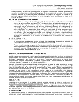 UTEPSA Material de Estudio de la Materia ‐ Comportamiento del Consumidor
Resumen del Libro de Schiffman y Kanuk, elaborado por: Ramiro A. Muñoz Arévalo
Fecha: 01/11/10 (versión 1.06)
14
concepto de venta se enfoca en las necesidades del vendedor y del producto existente, el concepto de
marketing se centra en las necesidades del comprador. El concepto de venta se enfoca en las ganancias
obtenidas mediante el volumen de ventas; en cambio, el concepto de marketing se centra en las
ganancias logradas mediante la satisfacción del consumidor, y las ventas repetidas que se logran con la
fidelidad del cliente.
APLICACIÓN DEL CONCEPTO DE MARKETING
La adopción del concepto de marketing por parte de las compañías estadounidenses incentivó el
estudio del comportamiento del consumidor. Para identificar las necesidades insatisfechas de los
consumidores, las empresas tuvieron que abocarse a realizar investigaciones de mercado. Al hacerlo,
descubrieron que los consumidores eran personas sumamente complejas, con una diversidad de
necesidades psicológicas y sociales. Encontraron, además, que las necesidades y prioridades de los
distintos segmentos de consumidores tenían diferencias significativas, y que si deseaban diseñar
nuevos productos y estrategias de marketing que satisficieran las necesidades de los clientes, debe-
rían estudiar a fondo tanto a los consumidores como sus hábitos de consumo. De esta manera, el
concepto de marketing destacó la importancia de la investigación acerca del consumidor y estableció
las bases para la aplicación de los principios del comportamiento del consumidor a la estrategia de
marketing.
5. EL MARKETING SOCIAL
La 5ta. filosofía es la más actual, consiste en que la empresa busca a) rentabilidad, b) satisfacer las
necesidades de los clientes y c) cuidar el medio ambiente y la sociedad.
Postula que además de preocuparse por las necesidades de los consumidores, la empresa deberá
preocuparse para que sus propias acciones al responder a estas necesidades no cause conflictos al
resto de la sociedad; debe preocuparse en consecuencia, de la ecología y el medio ambiente, en
suma debe asumir una responsabilidad social.
SEGMENTACIÓN, MERCADOS META Y POSICIONAMIENTO
Lo más importante del concepto de marketing son las necesidades del consumidor. Asimismo, al reconocer la
gran diversidad entre los seres humanos, los investigadores del consumidor buscan identificar las múltiples
similitudes —o constantes— que existen entre las personas. Por ejemplo, todos tenemos las mismas clases
de necesidades biológicas, sin importar el lugar donde hayamos nacido —los requerimientos de alimentación,
nutrientes, agua, aire y resguardo de las inclemencias del clima—.
También adquirimos otras necesidades desde el momento en que nacemos, las cuales se forman de acuerdo
con el ambiente y la cultura que nos rodean, la educación que recibimos y las experiencias individuales. El
punto de interés respecto de las necesidades adquiridas es que por lo general hay muchas personas que
desarrollan las mismas necesidades. Este grupo de necesidades o intereses constituye un segmento del
mercado, el cual permite a los mercadólogos intentar llegar a los consumidores con productos
específicamente diseñados y/o mensajes promocionales que satisfagan las necesidades de ese segmento. El
mercadólogo también debe adaptar la imagen de su producto (es decir, "posicionarlo"), de manera que cada
segmento del mercado perciba al producto como el mejor satisfactor de sus necesidades específicas, en
comparación con los de la competencia. Los tres elementos de este marco estratégico son: segmentación del
mercado, mercados meta y posicionamiento.
SEGMENTACIÓN
La segmentación del mercado es el proceso mediante el cual el mercado se divide en subconjuntos de
consumidores con necesidades o características comunes. Como la mayoría de las empresas disponen de
recursos limitados, sólo unas cuantas pueden intentar llegar a todos los segmentos del mercado identificados.
Establecer el mercado meta consiste en seleccionar uno o más de los segmentos identificados, de manera
que la compañía se concentre en él (ellos).
POSICIONAMIENTO
El posicionamiento consiste en desarrollar una imagen distintiva para el producto o servicio en la mente del
consumidor, es decir, una imagen que los diferencie de los ofrecimientos de la competencia, y que comunique
 
