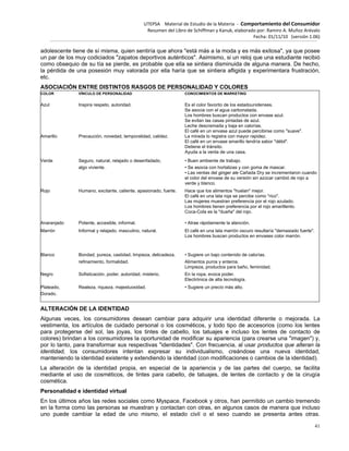 UTEPSA Material de Estudio de la Materia ‐ Comportamiento del Consumidor
Resumen del Libro de Schiffman y Kanuk, elaborado por: Ramiro A. Muñoz Arévalo
Fecha: 01/11/10 (versión 1.06)
41
adolescente tiene de sí misma, quien sentiría que ahora "está más a la moda y es más exitosa", ya que posee
un par de los muy codiciados "zapatos deportivos auténticos". Asimismo, si un reloj que una estudiante recibió
como obsequio de su tía se pierde, es probable que ella se sintiera disminuida de alguna manera. De hecho,
la pérdida de una posesión muy valorada por ella haría que se sintiera afligida y experimentara frustración,
etc.
ASOCIACIÓN ENTRE DISTINTOS RASGOS DE PERSONALIDAD Y COLORES
COLOR VÍNCULO DE PERSONALIDAD CONOCIMIENTOS DE MARKETING
Azul Inspira respeto, autoridad. Es el color favorito de los estadounidenses.
Se asocia con el agua carbonatada.
Los hombres buscan productos con envase azul.
Se evitan las casas pintadas de azul.
Leche descremada y baja en calorías.
El café en un envase azul puede percibirse como "suave".
Amarillo Precaución, novedad, temporalidad, calidez. La mirada lo registra con mayor rapidez.
El café en un envase amarillo tendría sabor "débil".
Detiene el tránsito.
Ayuda a la venta de una casa.
Verde Seguro, natural, relajado o desenfadado, • Buen ambiente de trabajo.
algo viviente. • Se asocia con hortalizas y con goma de mascar.
• Las ventas del ginger ale Cañada Dry se incrementaron cuando
el color del envase de su versión sin azúcar cambió de rojo a
verde y blanco.
Rojo Humano, excitante, caliente, apasionado, fuerte. Hace que los alimentos "huelan" mejor.
El café en una lata roja se percibe como "rico".
Las mujeres muestran preferencia por el rojo azulado.
Los hombres tienen preferencia por el rojo amarillento.
Coca-Cola es la "dueña" del rojo.
Anaranjado Potente, accesible, informal. • Atrae rápidamente la atención.
Marrón Informal y relajado, masculino, natural. El café en una lata marrón oscuro resultaría "demasiado fuerte".
Los hombres buscan productos en envases color marrón.
Blanco Bondad, pureza, castidad, limpieza, delicadeza, • Sugiere un bajo contenido de calorías.
refinamiento, formalidad. Alimentos puros y enteros.
Limpieza, productos para baño, feminidad.
Negro Sofisticación, poder, autoridad, misterio. En la ropa, evoca poder.
Electrónica de alta tecnología.
Plateado, Realeza, riqueza, majestuosidad. • Sugiere un precio más alto.
Dorado.
ALTERACIÓN DE LA IDENTIDAD
Algunas veces, los consumidores desean cambiar para adquirir una identidad diferente o mejorada. La
vestimenta, los artículos de cuidado personal o los cosméticos, y todo tipo de accesorios (como los lentes
para protegerse del sol, las joyas, los tintes de cabello, los tatuajes e incluso los lentes de contacto de
colores) brindan a los consumidores la oportunidad de modificar su apariencia (para crearse una "imagen") y,
por lo tanto, para transformar sus respectivas "identidades". Con frecuencia, al usar productos que alteran la
identidad, los consumidores intentan expresar su individualismo, creándose una nueva identidad,
manteniendo la identidad existente y extendiendo la identidad (con modificaciones o cambios de la identidad).
La alteración de la identidad propia, en especial de la apariencia y de las partes del cuerpo, se facilita
mediante el uso de cosméticos, de tintes para cabello, de tatuajes, de lentes de contacto y de la cirugía
cosmética.
Personalidad e identidad virtual
En los últimos años las redes sociales como Myspace, Facebook y otros, han permitido un cambio tremendo
en la forma como las personas se muestran y contactan con otras, en algunos casos de manera que incluso
uno puede cambiar la edad de uno mismo, el estado civil o el sexo cuando se presenta antes otras.
 