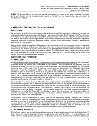 UTEPSA Material de Estudio de la Materia ‐ Comportamiento del Consumidor
Resumen del Libro de Schiffman y Kanuk, elaborado por: Ramiro A. Muñoz Arévalo
Fecha: 01/11/10 (versión 1.06)
42
EJEMPLO: Second Life es un sitio que permite a los jugadores elegir un rol para interactuar con otras
personas virtuales, permite a las personas crearse un “avatar” con las características que uno quiera y
muchas veces ficticias.
CAPÍTULO 6: PERCEPCIÓN DEL CONSUMIDOR
PERCEPCION
La percepción se define como el proceso mediante el cual un individuo selecciona, organiza e interpreta los
estímulos para formarse una imagen significativa y coherente del mundo. Se afirma que así es "como vemos
el mundo que nos rodea". Dos individuos podrían estar expuestos a los mismos estímulos aparentemente en
las mismas condiciones; sin embargo, la forma en que cada uno de ellos los reconoce, selecciona, organiza e
interpreta constituye un proceso altamente singular, basado en las necesidades, valores y expectativas
específicos de cada persona.
Las personas actúan y reaccionan basándose en sus percepciones, no en la realidad objetiva. Para cada
individuo, la realidad es un fenómeno totalmente único, que se basa en sus necesidades, deseos, valores y
experiencias. De manera que para el mercadólogo, las percepciones del consumidor resultan mucho más
importantes que su conocimiento de la realidad objetiva. Si uno reflexiona acerca de esto, lo que importa no
es lo que realmente es, sino lo que los consumidores creen que es, lo que influye en sus acciones, sus
hábitos de compra, sus pasatiempos, etcétera.
ELEMENTOS DE LA PERCEPCIÓN
1. SENSACIÓN
La sensación es la respuesta inmediata y directa de los órganos sensoriales ante un estímulo. Un estímulo es
cualquier unidad de insumo para cualquiera de los sentidos. Algunos ejemplos de estímulos son los
productos, envases, nombres de marca, anuncios y comerciales. Los receptores sensoriales son los órganos
humanos (ojos, oídos, nariz, boca y piel) que reciben insumos sensoriales. Sus funciones sensoriales
consisten en ver, oír, oler, gustar y tocar. Todas esas funciones se activan, ya sea en forma individual o
combinada, para la evaluación y el uso de la mayoría de los productos de consumo. La sensibilidad a un
estímulo varía de acuerdo con la calidad de los receptores sensoriales de un individuo (como la vista o el
oído) y con la cantidad (o intensidad) del estímulo al que se exponga. Por ejemplo, un hombre ciego podría
tener el sentido del oído más desarrollado que una persona común que no sea invidente, y sería capaz de
escuchar sonidos que el individuo promedio no detectaría.
La sensación en sí misma depende del cambio de energía, es decir, de la diferenciación del insumo, en el
entorno donde se percibe. En un ambiente que fuera totalmente calmado, sin importar cuál sea su intensidad,
un estímulo proporcionaría pocas sensaciones o ninguna. Así, un sujeto que vive en una avenida ruidosa del
centro de Mexico DF quizá recibiría muy poca sensación, o ninguna, de los ruidos, como las bocinas de los
automóviles, el rechinar de los neumáticos y las sirenas de un carro de bomberos, ya que esos ruidos son
habituales en la ciudad de Mexico DF. En situaciones donde hay demasiados estímulos, los sentidos no
detectan cambios o diferencias insignificantes en ellos. No se notaría si está sonando una bocina más o una
menos en una avenida con tránsito pesado.
Sin embargo, conforme disminuye el insumo sensorial, se incrementa nuestra capacidad para detectar
cambios en el insumo o en su intensidad, hasta llegar al punto donde alcanzamos la máxima sensibilidad en
condiciones mínimas de estimulación, lo cual explica la frase: "El silencio era tan absoluto que se escuchaba
el vuelo de una mosca". Esta habilidad del organismo humano para ajustarse a diferentes niveles de
sensibilidad no sólo nos ofrece mayor sensibilidad cuando la necesitamos, sino que también sirve para
protegernos de un bombardeo nocivo, perturbador o innecesario cuando el nivel es elevado.
2. EL UMBRAL ABSOLUTO
El nivel más bajo en que un individuo puede experimentar una sensación se denomina umbral absoluto. El
punto donde una persona empieza a detectar una diferencia entre "algo" y "nada" es su umbral absoluto para
dicho estímulo. Como ejemplo, considere que la distancia a la que un automovilista empieza a detectar un
 