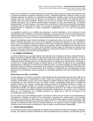 UTEPSA Material de Estudio de la Materia ‐ Comportamiento del Consumidor
Resumen del Libro de Schiffman y Kanuk, elaborado por: Ramiro A. Muñoz Arévalo
Fecha: 01/11/10 (versión 1.06)
43
letrero en una carretera es el umbral absoluto de ese individuo. Dos personas que viajan juntas podrían notar
la presencia del letrero en distintos momentos (es decir, a diferentes distancias); entonces, parece que sus
umbrales absolutos son distintos. En condiciones de estimulación constante, como cuando un automovilista
conduce entre una avenida llena de letreros, se incrementa el umbral absoluto (los sentidos tienden a
volverse cada vez menos sensibles). Después de una hora de conducir por esa avenida, resulta poco
probable que algunos de los letreros generen alguna impresión. Por ello, suele decirse que "ya estamos
acostumbrados" a un baño caliente, a una ducha fría o al sol brillante. Conforme se incrementa la exposición
al estímulo, éste se nota cada vez menos. En el ámbito de la percepción, el término adaptación se refiere
específicamente a "habituarse" a ciertas sensaciones, adaptándose así a un nivel de estimulación
determinado.
La adaptación sensorial es un problema que preocupa a muchos publicistas, y es el motivo por el cual
regularmente buscan modificar sus campañas publicitarias, pues les preocupa que los consumidores lleguen
a acostumbrarse tanto a sus anuncios y a sus comerciales de televisión, que ya no los "vean"; es decir, que
estos anuncios ya no ofrezcan un insumo sensorial suficiente para que sean percibidos.
Algunos mercadólogos buscan medios tecnológicos o inusuales para colocar sus anuncios, con la finalidad de
atraer la atención del público. Es el caso de los pequeños monitores que aparecen en taxis, ascensores,
micros. Los mercadólogos de perfumes incluyen muchas veces muestras de fragancias en sus anuncios por
correo directo y en revistas, a través de muestras de su perfume. Varios investigadores han informado que el
uso de un aroma ambiental en el interior de las tiendas minoristas mejora la experiencia de compra de los
clientes y hace que el tiempo que éstos pasan eligiendo la mercancía formados en una fila y esperando a ser
atendidos, les parezca más corto de lo que realmente es.
3. EL UMBRAL DIFERENCIAL
La mínima diferencia que es posible detectar entre dos estímulos similares se denomina umbral diferencial o
diferencia apenas perceptible (JND) que está determinada por la intensidad del primer estímulo. La ley de
Weber, como ha llegado a conocerse, sostiene que cuanto más fuerte es el estímulo inicial, mayor será la
intensidad adicional necesaria para que un segundo estímulo se perciba como algo diferente. Por ejemplo, si
el precio de un envase grande de jugo de naranja natural es de $5.50, la mayoría de los consumidores
probablemente no detectará un aumento de 25 centavos (es decir, el aumento quedaría por debajo del umbral
diferencial y quizá se requeriría un incremento de 50 centavos o más para que la diferencia en el precio fuera
percibida. Sin embargo, un incremento similar, de 25 centavos, en el precio del pan, sería detectado con gran
rapidez por los consumidores, porque representa un porcentaje significativo del costo inicial (base) de ese
producto.
Aplicaciones de la JND en marketing
Cuando ocasionan un aumento en el precio, se recomienda que las mejoras sean menores que la JND ya que
es poco probable que los consumidores la noten. Puesto que muchos de los bienes de consumo que se
compran rutinariamente son poco caros, las compañías no quieren elevar los precios cuando sus márgenes
de ganancias en esos artículos es bajo. En cambio, muchos mercadólogos disminuyen la cantidad del
producto incluido en los envases, mientras dejan intacto el precio; así incrementan el precio por unidad. Los
fabricantes de Huggies redujeron el número de pañales en los paquetes de 24 a 22 (y continuaron
vendiéndolos a $8.99); PIL redujo la capacidad de las bolsas de leche de 1 litro a 946 ml. Para mantener el
precio. Los envases para dichos productos permanecieron prácticamente sin cambio, pero el contenido
disminuyó. Las reducciones en la cantidad estuvieron por debajo de la JND de la mayoría de los
consumidores para esos productos.
Es muy común que los mercadólogos busquen actualizar los diseños de sus envases sin que desaparezca el
reconocimiento inmediato por parte de los consumidores, expuestos por muchos años a sus mensajes
publicitarios acumulativos. En tales casos, por lo general deciden realizar algunos cambios pequeños, cada
uno cuidadosamente diseñado para quedar por debajo de la J.N.D., de manera que los consumidores sólo
perciban una diferencia mínima entre las distintas versiones. Por ejemplo, el logo de Google o Xerox han
cambiado varias veces desde que aparecieron, pero en algunos casos de manera imperceptible.
4. PERCEPCIÓN SUBLIMINAL
Los individuos también pueden estimularse por debajo de sus respectivos niveles de percepción consciente,
es decir, son capaces de percibir estímulos sin estar conscientes de que los reciben. Los estímulos que son
 