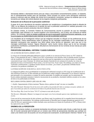UTEPSA Material de Estudio de la Materia ‐ Comportamiento del Consumidor
Resumen del Libro de Schiffman y Kanuk, elaborado por: Ramiro A. Muñoz Arévalo
Fecha: 01/11/10 (versión 1.06)
44
demasiado débiles o demasiado breves para ser vistos o escuchados conscientemente pueden, no obstante,
ser lo suficientemente fuertes para ser percibidos. Dicho proceso se conoce como percepción subliminal,
porque el estímulo está por debajo del umbral de la percepción consciente, aunque es evidente que no se
encuentra por debajo del umbral absoluto de los órganos receptores participantes.
Evaluación de la eficacia de la persuasión subliminal
A pesar de la gran abundancia de estudios realizados por académicos e investigadores desde la década de
1950, no se dispone de evidencia en el sentido de que la publicidad subliminal en realidad persuada a los
individuos de que compren productos más de lo habitual.
En Estados Unidos, la Comisión Federal de Comunicaciones asumió la posición de que los mensajes
subliminales, sean eficaces o no, buscan engañar a los consumidores y. por lo tanto, son contrarios al interés
público. Sin embargo, como no existen evidencias de que la persuasión subliminal funcione realmente, no se
ha promulgado ley federal alguna para restringir el uso de la publicidad subliminal.
Los resultados de la investigación indican que las imágenes sexuales no influyen en las preferencias de los
consumidores. Varios experimentos sobre la eficacia de los mensajes subliminales en los comerciales de
televisión concluyeron que resultaría muy difícil utilizar dicha técnica en televisión, pero que aun si los
mensajes subliminales tuvieran "alguna influencia", sería mucho menos eficaz que la de los mensajes
publicitarios manifiestos y probablemente dificultaría la memorización de los nombres de las marcas por parte
del consumidor.
PERCEPCIÓN SUBLIMINAL: HISTORIA Y CASOS CURIOSOS
UN AUTOCINE DE NUEVA JERSEY (1957)
La eficacia de la llamada publicidad subliminal se puso a prueba en un autocine de Nueva Jersey en 1957, donde las
frases "Coma palomitas de maíz" y "Beba Coca-Cola" se presentaron como destellos sobre la pantalla durante la proyec-
ción de la película. Los tiempos de exposición eran tan cortos que los espectadores no se dieron cuenta o no estaban
conscientes de que veían el mensaje. Se informó que durante el periodo de seis semanas de la prueba, las ventas de
palomitas de maíz se incrementaron 58 por ciento, y las de Coca-Cola, 18 por ciento. Sin embargo, esos datos no fueron
verificados científicamente, y quedaron muchos factores sin aclarar. ¿era verano? ¿las películas exhibidas hacían
referencia a los productos estudiados?, etc.
LA PUBLICACIÓN DE SUBLIMINAL SEDUCTION (1974)
La indignación pública ante la posibilidad de la manipulación subliminal resurgió en 1974, luego de la publicación de la
obra Subliminal Seduction. El libro afirmaba que los publicistas usaban imágenes subliminales en sus anuncios impresos
para persuadir a los consumidores a comprar las marcas anunciadas. Se alegaba, por ejemplo, que los anunciantes de
licores estaban intentando aumentar el atractivo inconsciente de sus productos, insertando símbolos sexuales en los cubos
de hielo en las publicidades de bebidas.
RECLAMOS CONTRA DISNEY (DÉCADA DE 1990)
1 .Aladdin: Supuestamente el héroe murmura "Buenos chicos, quítense la ropa" con una voz inaudible.
The Little Mermaid: (Sirenita) Una de las torres del castillo en la portada del video se asemeja a un pene; además, de
que el sacerdote que oficia la ceremonia de la boda en la película muestra una erección.
The Lion King: (Rey Leon) Las letras "S-E-X" se forman en una nube de polvo.
The Rescuers: (Bernardo y Bianca) La imagen de una mujer con el torso desnudo aparece muy rápidamente en una
escena.
Como una de las consecuencias de tales reclamos, que Disney negó, los productos de la compañía fueron boicoteados por
algunos grupos de consumidores. Sin embargo, posteriormente se descubrió que la imagen desnuda que apareció en la
cinta The Rescuers aparentemente se había insertado como una broma en el master de la película en 1997, y Disney retiró
las copias de la cinta en 1999.
DINÁMICA DE LA PERCEPCIÓN
Los seres humanos reciben un constante bombardeo de estímulos durante cada minuto y cada hora de cada
día. El mundo sensorial está formado por un número casi infinito de sensaciones discretas que cambian sin
cesar y de manera sutil. De acuerdo con los principios de la sensación, la estimulación intensiva "rebota" en la
 