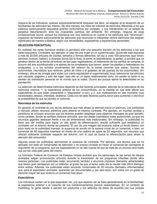 UTEPSA Material de Estudio de la Materia ‐ Comportamiento del Consumidor
Resumen del Libro de Schiffman y Kanuk, elaborado por: Ramiro A. Muñoz Arévalo
Fecha: 01/11/10 (versión 1.06)
45
mayoría de los individuos, quienes subconscientemente bloquean (es decir, se adaptan a) la recepción de un
bombardeo de estímulos tan intenso. De otra manera, los miles de millones de estímulos diferentes a los que
estamos continuamente expuestos podrían confundimos por completo, y nos mantendrían en un estado de
perpetua desorientación ante los incesantes cambios del ambiente. Sin embargo, ninguna de esas
consecuencias ocurre, porque los individuos son muy selectivos en cuanto a los estímulos que "reconocen";
organizan de manera subconsciente los estímulos que reconocen e interpretan dichos estímulos (les asignan
significado) de manera subjetiva, según sus necesidades, expectativas y experiencias personales.
SELECCIÓN PERCEPTUAL
En realidad, los seres humanos reciben (o perciben) sólo una pequeña fracción de los estímulos a los que
están expuestos. Considere, por ejemplo, el caso de una mujer en un supermercado. Quizá ella esté expuesta
a más de 20,000 artículos de colores, tamaños y formas diferentes; tal vez a unas 100 personas (que miran,
caminan, buscan, hablan); a diversos olores (de la fruta, la carne, el desinfectante, la gente); a sonidos que se
generan dentro de la tienda (el tintineo de las cajas registradoras, el rodamiento de los carritos de compras, el
susurro del aire acondicionado y el ajetreo de los empleados que barren, asean los pasillos y reabastecen los
anaqueles); y a los sonidos provenientes del exterior de la tienda (aviones que pasan, bocinas de
automóviles, neumáticos que rechinan, gritos de niños y el golpeteo de las puertas de los automóviles). Sin
embargo, ella se las arregla para visitar con cierta regularidad el supermercado local, seleccionar los artículos
que necesita, pagarlos y salir del lugar: todo ello en un lapso relativamente corto, sin perder la razón ni su
sentido de orientación personal en el mundo que la rodea. Ocurre así porque ejerce la selectividad en su
percepción.
La selección de determinados estímulos depende de dos factores principales, además de la naturaleza de los
estímulos mismos: 1. la experiencia anterior de los consumidores, en la medida en que ésta afecta sus
expectativas (lo que están preparados o "dispuestos" a ver), y 2. sus motivaciones en ese momento (sus
necesidades, deseos, intereses, etcétera). Cada uno de tales factores podría servir para aumentar o disminuir
la probabilidad de que se perciba un estímulo.
Naturaleza de los estímulos
En general, el contraste es uno de los atributos que más atraen la atención hacia un estímulo. Los publicistas
a menudo utilizan recursos extremos para obtener el máximo contraste. Por ejemplo, en muchas revistas y
periódicos se incluyen anuncios que los lectores pueden desplegar para observar mensajes de gran tamaño,
como carteles, donde se exhiben diversos artículos, que van desde cosméticos hasta automóviles, ya que los
anuncios gigantes destacan frente a los de dimensiones más tradicionales. Sin embargo, la publicidad no
tiene que ser insólita para lograr un alto grado de diferenciación; resulta suficiente que establezca un
contraste con el entorno donde se presenta. El uso de una imagen del producto sobre un fondo blanco con
poco texto en la publicidad impresa, la ausencia de sonido en la escena inicial de un comercial, o bien, un
comercial de 60 segundos insertado en medio de una cadena de spots de 20 segundos, son recursos que
ofrecen suficiente contraste respecto del entorno, con lo cual se busca la diferenciación para atraer la
atención del consumidor.
Algunas veces los publicistas aprovechan la ausencia de contraste. Por ejemplo, una técnica que se ha
aplicado con éxito en comerciales de televisión o en prensa consiste en hacer el comercial tan semejante al
argumento de un programa, que los espectadores no se dan cuenta de que se trata de un anuncio sino hasta
que ya han visto gran parte del mismo.
La Comisión Federal de Comercio de Estados Unidos prohibió que los personajes de las series de dibujos
animados salgan promoviendo artículos durante la transmisión de los programas infantiles donde ellos
mismos participan. Los publicistas están recurriendo también a anuncios impresos (llamados advertoriales)
que tienen gran semejanza con un editorial, al grado de que al lector cada día le resulta más difícil distinguir
entre ambos. Además, los publicistas están lanzando comerciales de 30 minutos (llamados informerciales)
que, para el espectador promedio, aparentan ser documentales y, por esa razón, son vistos con un grado de
atención mayor del que recibiría un comercial más obvio.
Expectativas
Los individuos suelen ver lo que esperaban ver, y lo que esperan ver se basa generalmente en la familiaridad,
la experiencia anterior o el conjunto de sus condicionamientos previos (expectativas). En un contexto de
marketing, la gente tiende a percibir los productos y los atributos de éstos de acuerdo con sus propias
 