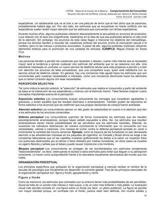 UTEPSA Material de Estudio de la Materia ‐ Comportamiento del Consumidor
Resumen del Libro de Schiffman y Kanuk, elaborado por: Ramiro A. Muñoz Arévalo
Fecha: 01/11/10 (versión 1.06)
46
expectativas. Un adolescente que va al cine a ver una película de terror que le han dicho que es pavorosa,
probablemente hallará algo así. Por otro lado, los estímulos que se encuentran en fuerte conflicto con las
expectativas suelen recibir mayor atención que los estímulos que concuerdan con dichas expectativas.
Durante muchos años, algunos publicistas utilizaron descaradamente la sexualidad en anuncios de productos,
cuya relación con el sexo era insignificante, basándose en la idea de que esa publicidad atraería un alto nivel
de la atención. Sin embargo, los anuncios de esta clase llegan a traicionar los objetivos del mercadólogo,
porque los lectores tienden a recordar las cuestiones eróticas del anuncio (como la insinuación sexual o el
modelo), pero no las marcas o productos anunciados. A pesar de ello, algunos publicitas continúan utilizando
elementos eróticos para la promoción de una variedad de artículos. EJEMPLO, Miguel Chavez en Santa
Cruz.
Motivos
Las personas tienden a percibir las cuestiones que necesitan o desean; cuanto más intensa sea la necesidad
mayor será la tendencia a ignorar cualquier otro estímulo del ambiente que no se relacione con ella. Una
estudiante interesada en contratar un nuevo servicio de telefonía celular será más propensa a percibir y a leer
con atención los anuncios de tales proveedores, que una compañera suya, quien está satisfecha con su
servicio actual de telefonía celular. En general, hay una conciencia más aguda hacia los estímulos que son
convenientes para nuestras necesidades e intereses, como una conciencia disminuida hacia los estímulos
que no tienen conexión alguna con esas necesidades.
PERCEPCIÓN SELECTIVA
Tal como indica la sección anterior, la "selección" de estímulos que realiza el consumidor a partir del ambiente
se basa en la interacción de sus expectativas y motivos con el estímulo mismo. Tales factores originan cuatro
conceptos importantes acerca de la percepción.
Exposición selectiva Los consumidores buscan activamente los mensajes que consideran agradables o
graciosos, y evitan aquellos que les resultan dolorosos o amenazadores. También gustan de exponerse en
forma selectiva a los anuncios que les reafirman que sus propias decisiones de compra fueron acertadas.
Atención selectiva Los consumidores ejercen un alto grado de selectividad en cuanto a la atención que dan
a los estímulos de los anuncios comerciales.
Defensa perceptual Los consumidores suprimen de forma inconsciente los estímulos que les resultan
psicológicamente amenazadores, aunque hayan estado expuestos a ellos. Así, los estímulos que resultan
amenazadores tienen menos probabilidades de ser percibidos que los estímulos neutrales. Además, en
ocasiones los individuos distorsionan de manera inconsciente la información que no concuerda con sus
necesidades, valores o creencias. Una manera de luchar contra la defensa perceptual consiste en variar e
incrementar la cantidad del insumo sensorial. Ejemplo, como la mayoría de los fumadores no dan demasiada
atención a las advertencias impresas en los paquetes de cigarrillos, en Canadá y Brasil ahora se exige a las
compañías tabacaleras que en las cajetillas muestren gráficamente los daños a la salud: se muestran fotos
con pulmones destrozados por el cáncer o fetos dañados por madres fumadoras, en otros casos se muestra
un cigarro fláccido y señala que el tabaco puede causar impotencia a los hombres.
Bloqueo perceptual Los consumidores se protegen de ser bombardeados con estímulos simplemente
"desconectándose", es decir, obstruyendo el acceso a esos estímulos para evitar que lleguen a su percepción
consciente. Lo hacen como autoprotección frente a la naturaleza visualmente abrumadora del mundo que nos
rodea.
ORGANIZACIÓN PERCEPTUAL
Los principios específicos que subyacen en la organización perceptual a menudo reciben el nombre de la
escuela de psicología que inicialmente los desarrolló: la corriente gestalt. Tres de los principios esenciales de
la organización perceptual son: figura y fondo, agrupamiento y cierre.
Figura y fondo
Como se mencionó, los estímulos que contrastan con su entorno tienen más probabilidades de ser percibidos.
Quizá se trate de un sonido más intenso o más suave, o de un color más brillante o más pálido. La ilustración
visual más sencilla consiste en una figura sobre un fondo (es decir, un plano posterior). La figura se percibe
con mayor claridad porque, en contraste con el fondo, parece estar bien definida, con mucha solidez y
 