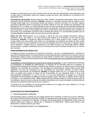 UTEPSA Material de Estudio de la Materia ‐ Comportamiento del Consumidor
Resumen del Libro de Schiffman y Kanuk, elaborado por: Ramiro A. Muñoz Arévalo
Fecha: 01/11/10 (versión 1.06)
48
duradera, el lanzamiento de un nuevo producto antes de que haya sido perfeccionado sería desastroso para
su éxito futuro; la información sobre sus ventajas, aunque sea veraz, será refutada por el recuerdo de su
desempeño inicial.
Conclusiones apresuradas Muchas personas suelen obtener conclusiones apresuradas antes de haber
examinado toda la evidencia pertinente. Ejemplo, cuando un consumidor escucha sólo el comienzo de un
mensaje podría llegar así a conclusiones acerca del artículo o servicio anunciado. Por tal razón, algunos
guionistas publicitarios tienen la precaución de ofrecer siempre al inicio del mensaje sus argumentos más
persuasivos. En un estudio, se intentó determinar cómo la forma del envase de los alimentos afectaba las
percepciones de los consumidores respecto del volumen del contenido. El estudio encontró que la mayoría de
los consumidores no leían en las etiquetas del envase, la información sobre el contenido que compraban en
los envases que consideraban que tenían mayor cantidad del producto. Los consumidores percibían que los
envases alargados contenían mayor volumen que los envases redondos.
Efecto de halo Históricamente, se ha recurrido al efecto de halo para describir situaciones donde la
evaluación de un solo objeto o una sola persona está basada en la evaluación de una sola de tales
dimensiones. Ejemplo, un hombre es digno de confianza, fino y noble porque lo mira a usted a los ojos
cuando habla). Con esta utilidad más amplia, los mercadólogos se benefician del efecto de halo cuando
amplían el nombre de marca asociado con una línea de productos para incluir otra línea. El lucrativo negocio
de las licencias o royalties tiene su fundamento en el efecto de halo. Los fabricantes esperan adquirir
reconocimiento y prestigio instantáneos para sus productos por el hecho de lograr asociarlos con un nombre
bien conocido.
POSICIONAMIENTO DE PRODUCTOS
La imagen que tiene un producto en la mente del consumidor —es decir, su posicionamiento— constituye la
esencia del marketing exitoso. El posicionamiento es más importante para el éxito final de un artículo, que sus
características reales, aunque, los productos de mala calidad no tendrán éxito a largo plazo basándose sólo
en la imagen. El fundamento del posicionamiento eficaz es la posición única que el producto tiene en la mente
del consumidor.
La estrategia de posicionamiento es la esencia de la mezcla de marketing, ya que complementa la definición
de competencia, la estrategia de segmentación y la elección de los mercados meta de la compañía. El
posicionamiento transmite el concepto o significado del producto o servicio, en términos de su eficacia para
satisfacer una necesidad del consumidor. Una estrategia de posicionamiento exitosa debería tener doble
significado: uno que sea congruente con las necesidades del consumidor, mientras, al mismo tiempo,
diferencia la marca frente a la competencia. Ejemplo, el eslogan clásico de 7-Up, "La bebida que no es de
cola", se diseñó para motivar el deseo de los consumidores de una alternativa frente a Coca Cola
(incorporándole simplemente un "que no es de"), a la vez que engrandecía la imagen de su producto
colocándolo entre las bebidas competidoras (usando la palabra "cola"). Asimismo, el eslogan de Avis, "Somos
el número 2 y nos esforzamos más", refleja la larga historia de Estados Unidos en cuanto al apoyo hacia los
más débiles y coloca a Avis por arriba de sus demás competidores en el sector del alquiler de automóviles (la
mayoría de las personas saben que Hertz es el número l).
El resultado de una estrategia de posicionamiento exitosa es una imagen de marca distintiva, en la cual
confían los consumidores al elegir un producto.
ESTRATEGIAS DE POSICIONAMIENTO.
1. Posicionamiento sombrilla
Esta estrategia implica la creación de una imagen general de la compañía, en torno de la cual se "adhieran"
de manera individual diversos productos; también es adecuada para corporaciones muy grandes con líneas
diversificadas de productos. Por ejemplo, el enfoque de posicionamiento de McDonald's durante años ha
incluido frases como "Usted se merece hoy un desayuno en McDonald's", "Nadie puede hacerlo como
McDonald's" y "Buenos tiempos, gran sabor".
2. Posicionamiento frente a la competencia
 