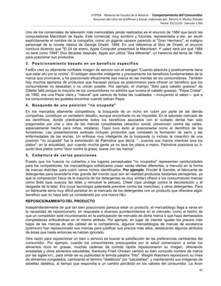 UTEPSA Material de Estudio de la Materia ‐ Comportamiento del Consumidor
Resumen del Libro de Schiffman y Kanuk, elaborado por: Ramiro A. Muñoz Arévalo
Fecha: 01/11/10 (versión 1.06)
49
Uno de los comerciales de televisión más memorables jamás realizados es el anuncio de 1984 que lanzó las
computadoras Macintosh de Apple. Este comercial, muy sombrío y futurista, representaba a IBM, sin aludir
explícitamente el nombre de la compañía, como un gigante opresor parecido al "Gran Hermano", el maligno
personaje de la novela clásica de George Orwell, 1984. En una referencia al libro de Orwell, el anuncio
concluía diciendo que "El 24 de enero, Apple Computer presentará la Macintosh. Y usted verá por qué 1984
no será como 1984". Dos décadas después, Apple aún utiliza "Sea diferente", un herencia del terna de 1984,
para posicionar sus productos.
3. Posicionamiento basado en un beneficio específico
FedEx creó su altamente confiable imagen de servicio con el eslogan "Cuando absoluta y positivamente tiene
que estar ahí por la noche". El eslógan describe inteligente y precisamente los beneficios fundamentales de la
marca que promueve, y ha posicionado eficazmente esa marca en las mentes de los consumidores. También
hay muchos ejemplos de productos que fracasan porque se posicionaron para ofrecer un beneficio que los
consumidores no deseaban o no creían posible. Por ejemplo, el champú "Sólo para cabello grasoso" de
Gillette falló porque la mayoría de los consumidores no admitía que tuviera el cabello grasoso. "Pepsi Cristal",
de 1992, era una Pepsi clara y "natural" que carecía de todas las cualidades —incluyendo el sabor— que a
los consumidores les gustaba encontrar cuando bebían Pepsi.
4. Búsqueda de una posición "no ocupada"
En los mercados altamente competitivos, la búsqueda de un nicho sin cubrir por parte de las demás
compañías, constituye un verdadero desafío, aunque encontrarlo no es imposible. En el saturado mercado de
los dentífricos, donde prácticamente todos los beneficios asociados con el cuidado dental han sido
pregonados por una u otra de las marcas consolidadas (atractivo social, prevención contra las caries,
especialmente hecha para niños, etcétera), Topol tuvo éxito al posicionarse como el dentífrico de los
fumadores. Las presentaciones exitosas incluyen productos que combaten la formación de sarro y las
enfermedades de las encías. Un enfoque muy inteligente de la búsqueda (o incluso la creación) de una
posición "no ocupada" fue la exhortación de Palmolive que decía: "...suavice sus manos mientras lava los
platos"; en la actualidad, aun cuando mucha gente ya no lava los platos a mano, Palmolive posiciona su lí-
quido lava platos como "duro contra la grasa, suave con las manos".
5. Cobertura de varias posiciones
Puesto que los huecos no cubiertos o los lugares perceptuales "no ocupados" representan oportunidades
para los competidores, los mercadólogos sofisticados crean varias ofertas diferentes, a menudo en la forma
de marcas distintas, para cubrir varios nichos identificados. Por ejemplo, Procter & Gamble, el fabricante de
detergentes para lavandería más grande del mundo (que son en realidad productos bastantes semejantes. ya
que la composición física de la mayoría de los detergentes es muy similar) ofrece a los consumidores marcas
como Bold (que suaviza las telas y remueve la pelusa), Cheer (que protege contra la decoloración y el
desgaste de la tela), Era (cuya tecnología patentada previene contra las manchas), y otros detergentes. Para
un fabricante sería muy difícil penetrar en el mercado de los detergentes con un producto que ofreciera algún
beneficio que no haya sido ya considerado por una marca P&G.
REPOSICIONAMIENTO DEL PRODUCTO
Independientemente de qué tan bien posicionado parezca estar un producto, el mercadólogo llega a verse en
la necesidad de reposicionarlo, en respuesta a diversos acontecimientos en el mercado, como el hecho de
que un competidor esté incursionando en la participación de mercado de dicha marca o que haya demasiados
competidores enfocándose en el mismo atributo. Por ejemplo, en lugar de intentar igualar los precios más
bajos de las marcas de alta calidad de la competencia, algunos mercadólogos de marcas de excelencia
(premium) han reposicionado sus marcas para justificar sus precios más altos, destacando algunos atributos
de éstas que hasta entonces se habían ignorado.
Otra razón para reposicionar un bien o servicio es buscar la satisfacción de las preferencias cambiantes del
consumidor. Por ejemplo, cuando los consumidores preocupados por la salud comenzaron a evitar los
alimentos ricos en grasas, muchas cadenas de comida rápida reposicionaron su imagen, ofreciendo
ensaladas y otros alimentos saludables. Kentucky Fried Chicken cambió su bien conocido nombre de marca
por las siglas KFC, para omitir de su publicidad la temida palabra "frito". Weight Watchers reposicionó su línea
de alimentos congelados, cambiando el término "dietéticos" por "saludables", y manteniendo sus imágenes de
esbeltez dietética, al tiempo que respondía a un cambio percibido en los valores del consumidor. La Avon
 