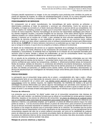 UTEPSA Material de Estudio de la Materia ‐ Comportamiento del Consumidor
Resumen del Libro de Schiffman y Kanuk, elaborado por: Ramiro A. Muñoz Arévalo
Fecha: 01/11/10 (versión 1.06)
50
Company decidió reposicionar su imagen: la de una compañía cuyos productos eran vendidos de puerta en
puerta por legiones de mujeres, en medio de autodesaprobaciones e ironías. En su nueva campaña mostró
imágenes de mujeres famosas y competentes, con la leyenda: "Tan sólo otra de las damas Avon".
POSICIONAMIENTO DE SERVICIOS
En comparación con el sector manufacturero, los mercadólogos del sector servicios se enfrentan a
determinados problemas al tratar de posicionar y promover sus ofrecimientos. Como los servicios son
intangibles, la imagen se convierte en un factor clave para diferenciar un servicio del de sus competidores. Así
pues, el objetivo de marketing consiste en lograr que el consumidor relacione una imagen específica con un
nombre de marca específico. Muchos mercadólogos de servicios han desarrollado estrategias para ofrecer a
los clientes imágenes visuales y recuerdos tangibles de sus servicios. Entre estos últimos figuran vehículos
utilitarios pintados con colores distintivos, pequeñas carteras de fósforos con el nombre de algún restaurante,
jabones y champús con el nombre de un hotel, y gran variedad de otros artículos especializados. Muchas
compañías de servicios describen a sus empleados de servicio reales en sus anuncios (como indicios
tangibles), en tanto que otras utilizan cuestiones como el enfoque eminentemente humano para diferenciarse
de las demás. EJEMPLO: Un banco boliviano menciona en su publicidad que es mejor tener un banco amigo
que un amigo en el banco, lo que le da a la compañía un enlace y énfasis en lo emocional.
El diseño de las instalaciones del servicio es un aspecto importante de la estrategia de posicionamiento de
servicios, y ejerce una fuerte influencia en las impresiones del consumidor como en el comportamiento de
empleados y consumidores. El ambiente físico es importante en la creación de una impresión favorable para
servicios como la banca, tiendas y oficinas de profesionales, ya que los consumidores tienen muy pocos
criterios objetivos para evaluar la calidad de los servicios que reciben.
En un estudio de los ambientes de servicios se identificaron las cinco variables ambientales que son más
importantes para los clientes de los bancos: 1. privacidad (tanto visual como verbal, con oficinas cerradas, un
entorno confidencial para realizar las transacciones, etcétera); 2. eficiencia/comodidad (áreas de transacción
fáciles de localizar, señales de dirección); 3. condiciones del ambiente circundante (temperatura, iluminación,
ruido, música); 4. condiciones sociales (la apariencia física de las demás personas en el ambiente del banco,
es decir, los clientes y el personal); y 5. estética (como colores, estilos, uso de materiales y decoraciones). La
técnica de pseudocompra (en investigación de mercados) incluye varios itemes para evaluar los ambientes de
las oficinas.
PRECIO PERCIBIDO
La percepción que el consumidor tenga acerca de un precio —considerándolo alto, bajo o justo— influye
poderosamente tanto en sus intenciones de consumo como en su satisfacción con la compra. Por ejemplo,
considere la percepción de un precio justo. Los clientes ponen atención en los precios que pagan otros
consumidores (como los adultos mayores, los viajeros frecuentes, los miembros de clubes) y de que las
estrategias de precios diferenciales que aplican algunos mercadólogos son percibidas como injustas por los
consumidores que no tienen derecho a esos precios especiales. Nadie se siente a gusto al saber que por un
boleto de avión o una entrada al teatro está pagando el doble que el individuo que ocupa la butaca de al lado.
Precios de referencia
Los productos que se anuncian "en oferta" suelen crear en el consumidor sensaciones más intensas de
ahorro y alto valor recibido. Los distintos formatos que se utilizan en la publicidad de ventas generan impactos
diferentes, basados en los precios de referencia del consumidor. Un precio de referencia es cualquier precio
que un consumidor utiliza como base de comparación para evaluar otro precio. Los precios de referencia son
externos o internos. Los publicistas emplean, por lo general, un precio de referencia externo mayor ("en otras
partes se vende a...") en los anuncios donde ofrecen un precio de venta menor, para convencer al consumidor
de que el artículo anunciado representa en realidad una buena compra. Los precios de referencia internos son
los precios (o los rangos de precios) que el consumidor extrae de su memoria. Se considera que los puntos
de referencia internos desempeñan una función significativa en las evaluaciones y en las percepciones de los
consumidores respecto del valor de un precio (externo) anunciado, así como en la credibilidad de cualquier
precio de referencia que se anuncie. Los precios anunciados (tanto de referencia como de venta) influyen en
los precios de referencia internos de los consumidores (es decir, los precios más altos anunciados conducen
a precios de referencia internos también más altos).
Rebajas de precios elásticas y objetivas
 