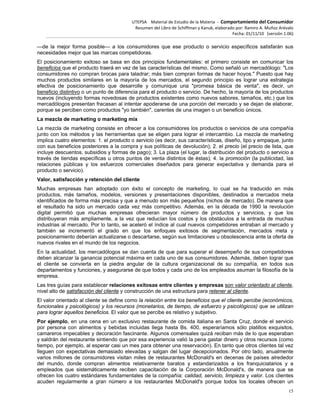 UTEPSA Material de Estudio de la Materia ‐ Comportamiento del Consumidor
Resumen del Libro de Schiffman y Kanuk, elaborado por: Ramiro A. Muñoz Arévalo
Fecha: 01/11/10 (versión 1.06)
15
—de la mejor forma posible— a los consumidores que ese producto o servicio específicos satisfarán sus
necesidades mejor que las marcas competidoras.
El posicionamiento exitoso se basa en dos principios fundamentales: el primero consiste en comunicar los
beneficios que el producto traerá en vez de las características del mismo. Como señaló un mercadólogo: "Los
consumidores no compran brocas para taladrar; más bien compran formas de hacer hoyos." Puesto que hay
muchos productos similares en la mayoría de los mercados, el segundo principio es lograr una estrategia
efectiva de posicionamiento que desarrolle y comunique una "promesa básica de venta", es decir, un
beneficio distintivo o un punto de diferencia para el producto o servicio. De hecho, la mayoría de los productos
nuevos (incluyendo formas novedosas de productos existentes como nuevos sabores, tamaños, etc.) que los
mercadólogos presentan fracasan al intentar apoderarse de una porción del mercado y se dejan de elaborar,
porque se perciben como productos "yo también", carentes de una imagen o un beneficio únicos.
La mezcla de marketing o marketing mix
La mezcla de marketing consiste en ofrecer a los consumidores los productos o servicios de una compañía
junto con los métodos y las herramientas que se eligen para lograr el intercambio. La mezcla de marketing
implica cuatro elementos: 1. el producto o servicio (es decir, sus características, diseño, tipo y empaque, junto
con sus beneficios posteriores a la compra y sus políticas de devolución); 2. el precio (el precio de lista, que
incluye descuentos, subsidios y formas de pago); 3. La plaza (el lugar, la distribución del producto o servicio a
través de tiendas específicas u otros puntos de venta distintos de éstas); 4. la promoción (la publicidad, las
relaciones públicas y los esfuerzos comerciales diseñados para generar expectativa y demanda para el
producto o servicio).
Valor, satisfacción y retención del cliente
Muchas empresas han adoptado con éxito el concepto de marketing, lo cual se ha traducido en más
productos, más tamaños, modelos, versiones y presentaciones disponibles, destinados a mercados meta
identificados de forma más precisa y que a menudo son más pequeños (nichos de mercado). De manera que
el resultado ha sido un mercado cada vez más competitivo. Además, en la década de 1990 la revolución
digital permitió que muchas empresas ofrecieran mayor número de productos y servicios, y que los
distribuyeran más ampliamente, a la vez que reducían los costos y los obstáculos a la entrada de muchas
industrias al mercado. Por lo tanto, se aceleró el índice al cual nuevos competidores entraban al mercado y
también se incrementó el grado en que los enfoques exitosos de segmentación, mercados meta y
posicionamiento deberían actualizarse o descartarse, según sus limitaciones u obsolescencia ante la oferta de
nuevos rivales en el mundo de los negocios.
En la actualidad, los mercadólogos se dan cuenta de que para superar el desempeño de sus competidores
deben alcanzar la ganancia potencial máxima en cada uno de sus consumidores. Además, deben lograr que
el cliente se convierta en la piedra angular de la cultura organizacional de su compañía, en todos sus
departamentos y funciones, y asegurarse de que todos y cada uno de los empleados asuman la filosofía de la
empresa.
Las tres guías para establecer relaciones exitosas entre clientes y empresas son valor orientado al cliente,
nivel alto de satisfacción del cliente y construcción de una estructura para retener al cliente.
El valor orientado al cliente se define como la relación entre los beneficios que el cliente percibe (económicos,
funcionales y psicológicos) y los recursos (monetarios, de tiempo, de esfuerzo y psicológicos) que se utilizan
para lograr aquellos beneficios. El valor que se percibe es relativo y subjetivo.
Por ejemplo, en una cena en un exclusivo restaurante de comida italiana en Santa Cruz, donde el servicio
por persona con alimentos y bebidas incluidas llega hasta Bs. 400, esperaríamos sólo platillos exquisitos,
camareros impecables y decoración fascinante. Algunos comensales quizá reciban más de lo que esperaban
y saldrán del restaurante sintiendo que por esa experiencia valió la pena gastar dinero y otros recursos (como
tiempo, por ejemplo, al esperar casi un mes para obtener una reservación). En tanto que otros clientes tal vez
lleguen con expectativas demasiado elevadas y salgan del lugar decepcionados. Por otro lado, anualmente
varios millones de consumidores visitan miles de restaurantes McDonald's en decenas de países alrededor
del mundo, donde compran alimentos relativamente baratos y estandarizados a los franquiciatarios y a
empleados que sistemáticamente reciben capacitación de la Corporación McDonald's, de manera que se
ofrecen los cuatro estándares fundamentales de la compañía: calidad, servicio, limpieza y valor. Los clientes
acuden regularmente a gran número a los restaurantes McDonald's porque todos los locales ofrecen un
 