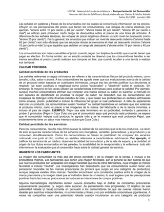 UTEPSA Material de Estudio de la Materia ‐ Comportamiento del Consumidor
Resumen del Libro de Schiffman y Kanuk, elaborado por: Ramiro A. Muñoz Arévalo
Fecha: 01/11/10 (versión 1.06)
51
Las señales en palabras y frases de los enunciados con los cuales se comunica la información de los precios,
influyen en las percepciones del precio que tienen los consumidores. Las rebajas de precio elásticas (por
ejemplo, "ahorre entre 10 por ciento y 40 por ciento", "ahorre hasta 60 por ciento", "ahorre 20 por ciento o
más") se utilizan para promover cierto rango de descuentos sobre el precio de una línea de artículos. A
diferencia de las señales elásticas, las rebajas de precio objetivas ofrecen un solo nivel de descuento (como
"ahorre 25 por ciento"). Por lo general, los anuncios que indican un nivel de descuento máximo ("ahorre hasta
40 por ciento") son más eficaces que los anuncios donde se menciona el nivel de descuento mínimo ("ahorre
10 por ciento o más") y que aquellos que señalan un rango de descuento ("ahorre entre 10 por ciento y 40 por
ciento").
Los consumidores son menos sensibles al precio cuando pagan con tarjetas de crédito que cuando tienen que
pagar en efectivo. En forma similar, en un estudio reciente se observó que los consumidores tienden a ser
menos sensibles al precio cuando realizan sus compras on line, que cuando acuden a una tienda a realizar
sus compras.
CALIDAD PERCIBIDA
Calidad percibida de los productos
Las señales referentes a rasgos intrínsecos se refieren a las características físicas del producto mismo, como
tamaño, color, sabor o aroma. A los consumidores les agrada creer que sus evaluaciones acerca de la calidad
de un producto están basadas en cualidades intrínsecas, porque eso les permite justificar sus decisiones al
respecto (ya sean positivas o negativas) como juicios "racionales" u "objetivos" sobre el producto. Sin
embargo, la mayoría de las veces utilizan las características extrínsecas para evaluar la calidad. Por ejemplo,
aunque muchos consumidores afirman que compran una marca porque su sabor es superior, a menudo no
son capaces de identificarla en pruebas "a ciegas" de sabor. Se descubrió que los consumidores son
incapaces de distinguir entre diversas bebidas de cola, y que basan sus preferencias en señales extrínsecas
como envase, precio, publicidad e incluso la influencia del grupo al cual pertenecen. A falta de experiencia
real con un producto, los consumidores suelen "evaluar" su calidad basándose en señales que son externas
al producto mismo, como el precio o las imágenes de la marca, del fabricante o de la tienda minorista, e
incluso el país de origen. EJEMPLO. Pepsi usa este fenómeno en su publicidad, invitando a personas a
probar 2 productos (Pepsi y Coca Cola) sin que el consumidor sepa qué producto está probando, se espera
que el consumidor indique cuál producto le agrada más y se le muestra que está probando Pepsi, que
evidentemente tiene un sabor más intenso y dulce que Coca Cola.)
Calidad percibida de los servicios
Para los consumidores, resulta más difícil evaluar la calidad de los servicios que la de los productos. La razón
de esto es que las características de los servicios son intangibles, variables, perecederas, y se producen y se
consumen simultáneamente. Como los consumidores no tienen la posibilidad de comparar los servicios
colocando uno junto al otro, confían en señales referentes a características extrínsecas. Por ejemplo, al
calificar los servicios de un médico, observan la calidad del consultorio y de la sala de espera, y la cantidad, el
origen de los títulos enmarcados en las paredes, la amabilidad de la recepcionista y la enfermera: todo ello
interviene en la evaluación que el consumidor hace sobre la calidad general del servicio.
IMAGEN DE LOS FABRICANTES
La imagen del consumidor va más allá del precio percibido y de la imagen de la tienda, e incluye a los
productores mismos. Los fabricantes que tienen una imagen favorable, por lo general se dan cuenta de que
sus nuevos productos son aceptados con mayor facilidad que los de otros fabricantes, cuya imagen es menos
favorable o incluso "neutral". Los investigadores han descubierto que los consumidores suelen tener una
percepción favorable de las marcas precursoras (la primera que surgió en una categoría de productos),
aunque después existan otras marcas. También encontraron una correlación positiva entre la imagen de la
marca precursora y la imagen ideal que el individuo tiene de sí mismo, lo cual sugiere que las percepciones
positivas hacia las marcas precursoras se traducen en intenciones de compra positivas.
Algunos mercadólogos importantes lanzan nuevos productos bajo el disfraz de compañías precursoras
supuestamente pequeñas (y, según cabe suponer, de pensamiento más progresista). El objetivo de esa
paternidad robada (o falsa) consiste en persuadir a los consumidores de que las nuevas marcas fueron
ideadas por espíritus independientes, no conformistas y libres, y no por entidades corporativas gigantescas. A
veces las compañías usan una paternidad robada cuando incursionan en una categoría de productos
 