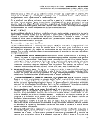 UTEPSA Material de Estudio de la Materia ‐ Comportamiento del Consumidor
Resumen del Libro de Schiffman y Kanuk, elaborado por: Ramiro A. Muñoz Arévalo
Fecha: 01/11/10 (versión 1.06)
52
totalmente ajena al rubro del cual su verdadero nombre corporativo se ha convertido en sinónimo. Por
ejemplo, los estudios Disney —una compañía cuya imagen sana se enfoca en la familia— produce filmes que
incluyen violencia y sexo bajo el nombre de Touchstone Pictures.
En la actualidad, para reforzar su imagen, las compañías se valen de la publicidad, las exhibiciones y el
patrocinio a eventos sociales. A pesar de que algunos mercadólogos afirman que la publicidad de bienes y
servicios resulta más útil para fomentar una imagen corporativa que la publicidad institucional (de imagen),
otros consideran que ambos tipos de publicidad —de productos e institucional— son componentes integrales
y complementarios que forman un programa total de comunicación corporativa.
RIESGO PERCIBIDO
Los consumidores deben tomar decisiones constantemente sobre qué productos o servicios van a comprar y
dónde deben adquirirlos. Puesto que los resultados (o consecuencias) de tales decisiones suelen ser
inciertos, el consumidor percibe cierto grado de "riesgo" cuando toma una decisión de compra. El riesgo
percibido se define como la incertidumbre que afrontan los consumidores cuando no pueden prever las
consecuencias de sus decisiones de compra.
Cómo manejan el riesgo los consumidores
Los consumidores desarrollan en forma singular sus propias estrategias para reducir el riesgo percibido. Esas
estrategias para la reducción del riesgo les permiten actuar con un mayor grado de confianza al tomar
decisiones sobre productos, aun cuando las consecuencias de tales decisiones continúen siendo algo
inciertas. Algunas de las estrategias más comunes que se usan para la reducción del riesgo se analizarán en
las siguientes secciones.
a. Los consumidores buscan información Los consumidores buscan información sobre el producto y la
categoría del mismo, a través de la comunicación entre personas (de amigos, familiares y otras personas
cuya opinión les parece valiosa), de vendedores y de los medios de comunicación en general. Dedican
más tiempo a reflexionar acerca de su decisión y a buscar más información sobre productos alternativos
cuando atribuyen a la compra un nivel de riesgo alto. Esta estrategia resulta directa y lógica porque
cuanto más información tenga el consumidor sobre el producto y la categoría de productos, más
previsibles serán las consecuencias potenciales y. por lo tanto, menor será el riesgo percibido.
b. Los consumidores son leales a las marcas Los consumidores evitan el riesgo manteniéndose leales a
la marca con la cual se han sentido satisfechos, en lugar de comprar marcas nuevas o marcas que no han
probado. Por ejemplo, los individuos que perciben alto riesgo tienen mayor propensión a ser leales a sus
viejas marcas y son menos afectos a comprar productos de reciente introducción.
c. Los consumidores realizan su elección de acuerdo con la imagen de la marca Cuando los consumi-
dores no han tenido experiencia con un producto, suelen "confiar" en un nombre de marca adecuado o
ampliamente conocido. Es frecuente que los consumidores piensen que las marcas más conocidas son
mejores y que vale la pena comprarlas porque implican una garantía de calidad, confiabilidad, desempeño
y servicio. Las campañas promocionales de los mercadólogos complementan la calidad percibida de sus
productos, ayudando así a construir y a mantener una imagen de marca favorable.
d. Los consumidores confían en la imagen de la tienda Si los consumidores no disponen de otra in-
formación acerca de un producto, resulta normal que confíen en el buen juicio de los compradores de
mercancía de alguna tienda de prestigio, y consideren que ellos han tomado cuidadosamente sus deci-
siones al seleccionar los productos que van a revender. La imagen de la tienda implica, además, que los
productos ya se sometieron a una prueba y que en ella se garantiza un buen servicio, privilegios de
devolución y ajustes adecuados si el cliente no está satisfecho.
e. Los consumidores compran el modelo más caro En caso de duda, los consumidores suelen consi-
derar que el modelo más costoso es probablemente el mejor en términos de calidad; es decir, suponen
que el precio y la calidad son equivalentes. (La relación entre precio y calidad ya se analizó en una
sección anterior de este capítulo.)
f. Los consumidores tratan de reasegurarse Los consumidores que sienten incertidumbre en cuanto a la
conveniencia del producto elegido tratan de obtener seguridad adicional a través de garantías como el
reembolso de su dinero, los resultados de pruebas de laboratorios gubernamentales y privados, los
diversos tipos de garantías escritas y la posibilidad de probar el producto antes de comprarlo. Por
 