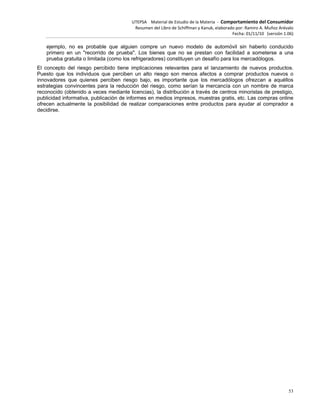 UTEPSA Material de Estudio de la Materia ‐ Comportamiento del Consumidor
Resumen del Libro de Schiffman y Kanuk, elaborado por: Ramiro A. Muñoz Arévalo
Fecha: 01/11/10 (versión 1.06)
53
ejemplo, no es probable que alguien compre un nuevo modelo de automóvil sin haberlo conducido
primero en un "recorrido de prueba". Los bienes que no se prestan con facilidad a someterse a una
prueba gratuita o limitada (como los refrigeradores) constituyen un desafío para los mercadólogos.
El concepto del riesgo percibido tiene implicaciones relevantes para el lanzamiento de nuevos productos.
Puesto que los individuos que perciben un alto riesgo son menos afectos a comprar productos nuevos o
innovadores que quienes perciben riesgo bajo, es importante que los mercadólogos ofrezcan a aquéllos
estrategias convincentes para la reducción del riesgo, como serían la mercancía con un nombre de marca
reconocido (obtenido a veces mediante licencias), la distribución a través de centros minoristas de prestigio,
publicidad informativa, publicación de informes en medios impresos, muestras gratis, etc. Las compras online
ofrecen actualmente la posibilidad de realizar comparaciones entre productos para ayudar al comprador a
decidirse.
 
