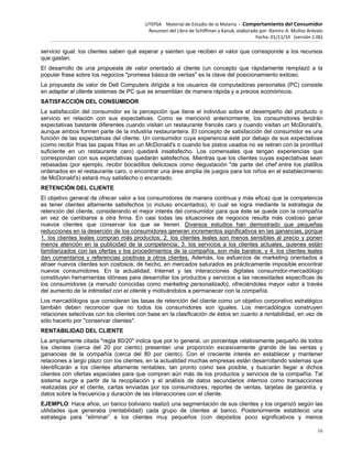 UTEPSA Material de Estudio de la Materia ‐ Comportamiento del Consumidor
Resumen del Libro de Schiffman y Kanuk, elaborado por: Ramiro A. Muñoz Arévalo
Fecha: 01/11/10 (versión 1.06)
16
servicio igual: los clientes saben qué esperar y sienten que reciben el valor que corresponde a los recursos
que gastan.
El desarrollo de una propuesta de valor orientado al cliente (un concepto que rápidamente remplazó a la
popular frase sobre los negocios "promesa básica de ventas" es la clave del posicionamiento exitoso.
La propuesta de valor de Dell Computers dirigida a los usuarios de computadoras personales (PC) consiste
en adaptar al cliente sistemas de PC que se ensamblan de manera rápida y a precios económicos.
SATISFACCIÓN DEL CONSUMIDOR
La satisfacción del consumidor es la percepción que tiene el individuo sobre el desempeño del producto o
servicio en relación con sus expectativas. Como se mencionó anteriormente, los consumidores tendrán
expectativas bastante diferentes cuando visitan un restaurante francés caro y cuando visitan un McDonald's,
aunque ambos formen parte de la industria restaurantera. El concepto de satisfacción del consumidor es una
función de las expectativas del cliente. Un consumidor cuya experiencia esté por debajo de sus expectativas
(como recibir frías las papas fritas en un McDonald's o cuando los platos usados no se retiran con la prontitud
suficiente en un restaurante caro) quedará insatisfecho. Los comensales que tengan experiencias que
correspondan con sus expectativas quedarán satisfechos. Mientras que los clientes cuyas expectativas sean
rebasadas (por ejemplo, recibir bocadillos deliciosos como degustación "de parte del chef entre los platillos
ordenados en el restaurante caro, o encontrar una área amplia de juegos para los niños en el establecimiento
de McDonald's) estará muy satisfecho o encantado.
RETENCIÓN DEL CLIENTE
El objetivo general de ofrecer valor a los consumidores de manera continua y más eficaz que la competencia
es tener clientes altamente satisfechos (o incluso encantados), lo cual se logra mediante la estrategia de
retención del cliente, considerando el mejor interés del consumidor para que éste se quede con la compañía
en vez de cambiarse a otra firma. En casi todas las situaciones de negocios resulta más costoso ganar
nuevos clientes que conservar los que se tienen. Diversos estudios han demostrado que pequeñas
reducciones en la deserción de los consumidores generan incrementos significativos en las ganancias, porque
1. los clientes leales compran más productos; 2. los clientes leales son menos sensibles al precio y ponen
menos atención en la publicidad de la competencia; 3. los servicios a los clientes actuales, quienes están
familiarizados con las ofertas y los procedimientos de la compañía, son más baratos; y 4. los clientes leales
dan comentarios y referencias positivas a otros clientes. Además, los esfuerzos de marketing orientados a
atraer nuevos clientes son costosos; de hecho, en mercados saturados es prácticamente imposible encontrar
nuevos consumidores. En la actualidad, Internet y las interacciones digitales consumidor-mercadólogo
constituyen herramientas idóneas para desarrollar los productos y servicios a las necesidades específicas de
los consumidores (a menudo conocidas como marketing personalizado), ofreciéndoles mayor valor a través
del aumento de la intimidad con el cliente y motivándolos a permanecer con la compañía.
Los mercadólogos que consideran las tasas de retención del cliente como un objetivo corporativo estratégico
también deben reconocer que no todos los consumidores son iguales. Los mercadólogos construyen
relaciones selectivas con los clientes con base en la clasificación de éstos en cuanto a rentabilidad, en vez de
sólo hacerlo por "conservar clientes".
RENTABILIDAD DEL CLIENTE
La ampliamente citada "regla 80/20" indica que por lo general, un porcentaje relativamente pequeño de todos
los clientes (cerca del 20 por ciento) presentan una proporción excesivamente grande de las ventas y
ganancias de la compañía (cerca del 80 por ciento). Con el creciente interés en establecer y mantener
relaciones a largo plazo con los clientes, en la actualidad muchas empresas están desarrollando sistemas que
identificarán a los clientes altamente rentables, tan pronto como sea posible, y buscarán llegar a dichos
clientes con ofertas especiales para que compren aún más de los productos y servicios de la compañía. Tal
sistema surge a partir de la recopilación y el análisis de datos secundarios internos como transacciones
realizadas por el cliente, cartas enviadas por los consumidores, reportes de ventas, tarjetas de garantía, y
datos sobre la frecuencia y duración de las interacciones con el cliente.
EJEMPLO: Hace años, un banco boliviano realizó una segmentación de sus clientes y los organizó según las
utilidades que generaba (rentabilidad) cada grupo de clientes al banco. Posteriormente estableció una
estrategia para “eliminar” a los clientes muy pequeños (con depósitos poco significativos y menos
 
