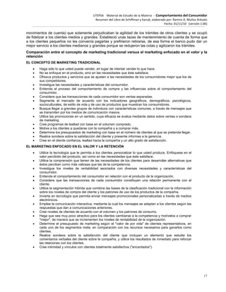 UTEPSA Material de Estudio de la Materia ‐ Comportamiento del Consumidor
Resumen del Libro de Schiffman y Kanuk, elaborado por: Ramiro A. Muñoz Arévalo
Fecha: 01/11/10 (versión 1.06)
17
movimientos de cuenta) que solamente perjudicaban la agilidad de los trámites de otros clientes y se ocupó
de fidelizar a los clientes medios y grandes. Estableció unas tazas de mantenimiento de cuenta de forma que
a los clientes pequeños no les convenía pagarlas y prefirieron retirarse, de esa forma el banco pudo dar un
mejor servicio a los clientes medianos y grandes porque se redujeron las colas y agilizaron los trámites.
Comparación entre el concepto de marketing tradicional versus el marketing enfocado en el valor y la
retención
EL CONCEPTO DE MARKETING TRADICIONAL
 Haga sólo lo que usted puede vender, en lugar de intentar vender lo que hace.
 No se enfoque en el producto, sino en las necesidades que éste satisface.
 Ofrezca productos y servicios que se ajusten a las necesidades de los consumidores mejor que los de
sus competidores.
 Investigue las necesidades y características del consumidor.
 Entienda el proceso del comportamiento de compra y las influencias sobre el comportamiento del
consumidor.
 Considere que las transacciones de cada consumidor son ventas separadas.
 Segmente el mercado de acuerdo con los indicadores geográficos, demográficos, psicológicos,
socioculturales, de estilo de vida y de uso de productos que muestran los consumidores.
 Busque llegar a grandes grupos de individuos con características comunes, a través de mensajes que
se transmiten por los medios de comunicación masiva.
 Utilice las promociones en un sentido, cuya eficacia se evalúa mediante datos sobre ventas o sondeos
de marketing.
 Cree programas de lealtad con base en el volumen comprado.
 Motive a los clientes a quedarse con la compañía y a comprar más.
 Determine los presupuestos de marketing con base en el número de clientes al que se pretenda llegar.
 Realice sondeos sobre la satisfacción del cliente y presente informes a la gerencia.
 Cree en el cliente confianza, lealtad hacia la compañía y un alto grado de satisfacción.
EL MARKETING ENFOCADO EN EL VALOR Y LA RETENCIÓN
 Utilice la tecnología que le permita a los clientes personalizar lo que usted produce. Enfóquese en el
valor percibido del producto, así como en las necesidades que éste satisface.
 Utilice la comprensión que tienen de las necesidades de los clientes para desarrollar alternativas que
éstos perciban como más valiosas que las de la competencia.
 Investigue los niveles de rentabilidad asociados con diversas necesidades y características del
consumidor.
 Entienda el comportamiento del consumidor en relación con el producto de la organización.
 Considere que las transacciones de cada consumidor constituyen una relación permanente con el
cliente.
 Utilice la segmentación híbrida que combine las bases de la clasificación tradicional con la información
sobre los niveles de compra del cliente y los patrones de uso de los productos de la compañía.
 Invierta en tecnología que permita enviar mensajes promocionales personalizadas a través de medios
electrónicos.
 Emplee la comunicación interactiva, mediante la cual los mensajes se adaptan a los clientes según las
respuestas que dan a comunicaciones anteriores.
 Cree niveles de clientes de acuerdo con el volumen y los patrones de consumo.
 Haga que sea muy poco atractivo para los clientes cambiarse a la competencia y motívelos a comprar
"mejor", de manera que se incrementen los niveles de rentabilidad de la organización.
 Determine el presupuesto de marketing según el "valor de por vida" de clientes representativos, en
cada uno de los segmentos meta, en comparación con los recursos necesarios para ganarlos como
clientes.
 Realice sondeos sobre la satisfacción del cliente que incluyan un elemento que estudie los
comentarios verbales del cliente sobre la compañía, y utilice los resultados de inmediato para reforzar
las relaciones con los clientes.
 Cree intimidad y vínculos con clientes totalmente satisfechos ("encantados").
 
