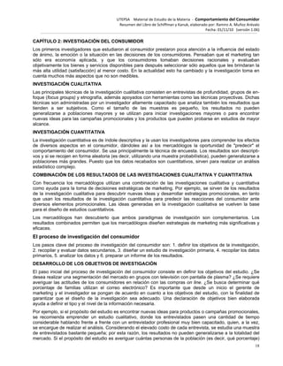 UTEPSA Material de Estudio de la Materia ‐ Comportamiento del Consumidor
Resumen del Libro de Schiffman y Kanuk, elaborado por: Ramiro A. Muñoz Arévalo
Fecha: 01/11/10 (versión 1.06)
18
CAPÍTULO 2: INVESTIGACIÓN DEL CONSUMIDOR
Los primeros investigadores que estudiaron al consumidor prestaron poca atención a la influencia del estado
de ánimo, la emoción o la situación en las decisiones de los consumidores. Pensaban que el marketing tan
sólo era economía aplicada, y que los consumidores tomaban decisiones racionales y evaluaban
objetivamente los bienes y servicios disponibles para después seleccionar sólo aquellos que les brindaran la
más alta utilidad (satisfacción) al menor costo. En la actualidad esto ha cambiado y la investigación toma en
cuenta muchos más aspectos que no son medibles.
INVESTIGACIÓN CUALITATIVA
Las principales técnicas de la investigación cualitativa consisten en entrevistas de profundidad, grupos de en-
foque (focus groups) y etnografía, además apoyados con herramientas como las técnicas proyectivas. Dichas
técnicas son administradas por un investigador altamente capacitado que analiza también los resultados que
tienden a ser subjetivos. Como el tamaño de las muestras es pequeño, los resultados no pueden
generalizarse a poblaciones mayores y se utilizan para iniciar investigaciones mayores o para encontrar
nuevas ideas para las campañas promocionales y los productos que pueden probarse en estudios de mayor
alcance.
INVESTIGACIÓN CUANTITATIVA
La investigación cuantitativa es de índole descriptiva y la usan los investigadores para comprender los efectos
de diversos aspectos en el consumidor, dándoles así a los mercadólogos la oportunidad de "predecir" el
comportamiento del consumidor. Se usa principalmente la técnica de encuesta. Los resultados son descripti-
vos y si se recojen en forma aleatoria (es decir, utilizando una muestra probabilística), pueden generalizarse a
poblaciones más grandes. Puesto que los datos recabados son cuantitativos, sirven para realizar un análisis
estadístico complejo.
COMBINACIÓN DE LOS RESULTADOS DE LAS INVESTIGACIONES CUALITATIVA Y CUANTITATIVA
Con frecuencia los mercadólogos utilizan una combinación de las investigaciones cualitativa y cuantitativa
como ayuda para la toma de decisiones estratégicas de marketing. Por ejemplo, se sirven de los resultados
de la investigación cualitativa para descubrir nuevas ideas y desarrollar estrategias promocionales, en tanto
que usan los resultados de la investigación cuantitativa para predecir las reacciones del consumidor ante
diversos elementos promocionales. Las ideas generadas en la investigación cualitativa se vuelven la base
para el diseño de estudios cuantitativos.
Los mercadólogos han descubierto que ambos paradigmas de investigación son complementarios. Los
resultados combinados permiten que los mercadólogos diseñen estrategias de marketing más significativas y
eficaces.
El proceso de investigación del consumidor
Los pasos clave del proceso de investigación del consumidor son: 1. definir los objetivos de la investigación,
2. recopilar y evaluar datos secundarios, 3. diseñar un estudio de investigación primaria, 4. recopilar los datos
primarios, 5. analizar los datos y 6. preparar un informe de los resultados.
DESARROLLO DE LOS OBJETIVOS DE INVESTIGACIÓN
El paso inicial del proceso de investigación del consumidor consiste en definir los objetivos del estudio. ¿Se
desea realizar una segmentación del mercado en grupos con televisión con pantalla de plasma? ¿Se requiere
averiguar las actitudes de los consumidores en relación con las compras on line. ¿Se busca determinar qué
porcentaje de familias utilizan el correo electrónico? Es importante que desde un inicio el gerente de
marketing y el investigador se pongan de acuerdo en cuanto a los objetivos del estudio, con la finalidad de
garantizar que el diseño de la investigación sea adecuado. Una declaración de objetivos bien elaborada
ayuda a definir el tipo y el nivel de la información necesaria.
Por ejemplo, si el propósito del estudio es encontrar nuevas ideas para productos o campañas promocionales,
se recomienda emprender un estudio cualitativo, donde los entrevistados pasen una cantidad de tiempo
considerable hablando frente a frente con un entrevistador profesional muy bien capacitado, quien, a la vez,
se encargue de realizar el análisis. Considerando el elevado costo de cada entrevista, se estudia una muestra
de entrevistados bastante pequeña; por esta razón, los resultados no pueden generalizarse a la totalidad del
mercado. Si el propósito del estudio es averiguar cuántas personas de la población (es decir, qué porcentaje)
 