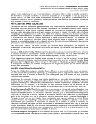 UTEPSA Material de Estudio de la Materia ‐ Comportamiento del Consumidor
Resumen del Libro de Schiffman y Kanuk, elaborado por: Ramiro A. Muñoz Arévalo
Fecha: 01/11/10 (versión 1.06)
19
utilizan ciertos productos y con qué frecuencia lo hacen, entonces se deberá realizar un estudio cuantitativo.
En el diseño de un estudio cuantitativo, en ocasiones, es posible que el investigador no sepa qué preguntas
deberá formular. En tales casos, antes de emprender un estudio a gran escala, se recomienda que el
investigador realice un estudio exploratorio, en pequeña escala, para identificar las cuestiones críticas que
será necesario incluir en un cuestionario.
RECOLECCIÓN DE DATOS SECUNDARIOS
La búsqueda de datos secundarios generalmente se lleva a cabo después de establecer los objetivos. La
información secundaria es cualquier dato generado originalmente con un propósito diferente de los objetivos
de la investigación actual; incluye resultados basados en investigaciones realizadas por organizaciones
externas, datos generados internamente para estudios anteriores, e incluso información sobre el cliente
recabada por los departamentos de ventas o de crédito de la empresa. La localización de datos secundarios
se conoce como investigación secundaria. (La investigación original realizada por investigadores individuales
u organizaciones para alcanzar objetivos específicos se llama investigación primaria.) En ocasiones, los
resultados de la investigación secundaria ofrecen ideas suficientes sobre el problema en cuestión, y se
descarta la necesidad de realizar una investigación primaria. Generalmente esos hallazgos brindan claves y
orientaciones para el diseño de la investigación primaria.
Las instituciones públicas, las firmas privadas que recopilan datos demográficos, las empresas de
investigación de mercados y las agencias de publicidad son fuentes importantes de datos secundarios sobre
el mercado.
Cainco, el IBCE, CADEX, BCB y el INE son ejemplos de instituciones que proporcionan información referente
a situación económica, exportaciones, índices de precios al consumidor, etc. que están disponibles en
algunos casos gratis en sus sitios web, sus publicaciones regulares y en otros casos con costo.
Si se necesita información más detallada sobre patrones de compra o uso de productos, o si se desea
obtener información psicológica o sociocultural referente al consumidor, entonces se deberán recopilar datos
primarios. La investigación para obtener ese tipo de información es más costosa y requiere más tiempo que
la investigación secundaria; no obstante, suele producir una imagen más precisa que los estudios basados
sólo en datos secundarios.
DISEÑOS DE INVESTIGACIÓN CUALITATIVA
Aunque los métodos de investigación aplicados llegan a diferir en su composición, todos tienen sus raíces en
las áreas psicoanalítica y clínica de la psicología, y privilegian los tipos de preguntas de extremo abierto y de
respuesta libre, con la finalidad de estimular a los interrogados para que revelen sus más profundos
pensamientos y creencias.
Las técnicas de recolección de datos para estudios cualitativos son entrevistas de profundidad, grupos de
enfoque, técnicas proyectivas y análisis de metáforas. Por lo común, estas técnicas se utilizan en las primeras
etapas de la investigación sobre actitudes, con la finalidad de detectar las creencias o los atributos relevantes
relacionados con los productos, y de formarse una idea preliminar respecto de las actitudes de los
consumidores (en particular, de las creencias y los atributos que asocian con ciertos productos y servicios).
Entrevistas de profundidad Esta técnica consiste en una entrevista no estructurada bastante larga (una hora
o más) entre un entrevistado y un entrevistador altamente capacitado. A los entrevistados se les motiva a que
hablen con libertad acerca de sus actividades, actitudes e intereses, y de lo relacionado con la categoría de
productos o la marca que se estudia. Después se estudian las transcripciones, videocintas o grabaciones en
audio de las entrevistas, junto con la información sobre los estados de ánimo y cualquier gesticulación o
"lenguaje corporal" que los entrevistados hayan manifestado para expresar actitudes o motivos. Dichos
estudios ofrecen a los mercadólogos ideas valiosas sobre el diseño o rediseño de productos, y les aportan
conocimientos para posicionar o reposicionar el producto. Si el objetivo es probar el contenido de
determinados anuncios, es posible que a los entrevistados se les muestren diversos anuncios y se les solicite
que los describan en detalle. En otras técnicas, los investigadores muestran a los entrevistados fotografías,
videos y grabaciones de audio donde ellos mismos perciben su comportamiento al comprar, y después se les
pide que formulen comentarios acerca de sus hábitos de consumo.
Grupos de enfoque o focus group Un grupo de enfoque consta de entre 8 y 10 participantes que se reúnen
con un moderador-analista, para realizar un análisis grupal "enfocado" en un producto o tema de interés para
 