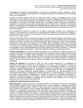 UTEPSA Material de Estudio de la Materia ‐ Comportamiento del Consumidor
Resumen del Libro de Schiffman y Kanuk, elaborado por: Ramiro A. Muñoz Arévalo
Fecha: 01/11/10 (versión 1.06)
20
la investigación. Se alienta a los participantes a discutir sobre sus intereses, actitudes, reacciones, motivos,
estilos de vida, sentimientos sobre el producto o la categoría de productos, la experiencia como usuarios de
éstos, y así sucesivamente.
Un grupo de enfoque requiere cerca de dos horas para cumplir su tarea, el investigador puede conducir
fácilmente a dos o tres grupos en un sólo día; mientras que al mismo investigador le tomaría de cinco a seis
días realizar 30 entrevistas individuales en profundidad. El análisis de las respuestas de las entrevistas de
profundidad y de los grupos de enfoque requiere que el investigador posea un alto grado de habilidad y
experiencia. Las sesiones de grupo focal son grabadas en audio y video, como un elemento auxiliar para el
análisis. Las entrevistas suelen realizarse en salas diseñadas con espejos de una sola vista, con la finalidad
de que los mercadólogos y el personal de las agencias publicitarias observen las sesiones sin perturbar ni
inhibir las respuestas.
Los participantes se reclutan de acuerdo con un perfil de consumidor (conocido como cuestionario de
selección o filtro) elaborado de acuerdo con las especificaciones definidas por la gerencia de marketing, y
generalmente reciben un pago por su intervención. A veces, los usuarios de las marcas de la compañía se
reúnen en uno o varios grupos.
Algunos mercadólogos prefieren los grupos de enfoque a las entrevistas individuales en profundidad porque,
en general, se requiere menos tiempo para completar el estudio, y porque consideran que las discusiones
grupales y la dinámica de grupos, en un ambiente de libertad, tienden a producir un mayor número de ideas y
conocimientos nuevos que las entrevistas de profundidad. Otros mercadólogos prefieren las entrevistas
individuales en profundidad, porque consideran que los entrevistados están libres de las presiones del grupo
y, por lo tanto, son menos propensos a ofrecer respuestas socialmente aceptables (que no necesariamente
son verdaderas), tienen más probabilidades de permanecer atentos durante toda la entrevista y —a causa de
la mayor atención personal que reciben— están más dispuestos a revelar sus pensamientos íntimos.
Técnicas proyectivas Las técnicas proyectivas se diseñaron con la finalidad de sondear los motivos sub-
yacentes de los individuos, a pesar de sus racionalizaciones inconscientes o de sus esfuerzos deliberados por
ocultarlos. Consisten en diversos "tests" disimulados que contienen estímulos ambiguos, como frases
incompletas, ilustraciones o dibujos animados sin título, manchas de tinta, tests de asociación de palabras y
caracterizaciones donde se simula ser otra persona. En ocasiones las técnicas proyectivas se administran
como un recurso del grupo de enfoque, aunque se emplean más a menudo durante entrevistas de
profundidad.
Análisis de metáforas En la década de 1990 una nueva corriente emergente de la investigación del
consumidor sugería que la mayoría de la comunicación es no verbal, y que las personas no piensan en
palabras sino en imágenes. Si los procesos mentales de los consumidores consisten en una serie de
imágenes, o representaciones gráficas en su pensamiento, entonces es probable que muchos entrevistados
no puedan transmitir correctamente sus sentimientos y actitudes acerca del tema de investigación (un
producto o una marca) únicamente mediante palabras. En consecuencia, es importante permitir que los
consumidores representen sus imágenes en una forma alternativa, no verbal (recurriendo, por ejemplo, al uso
de sonidos, música, dibujos o ilustraciones). El empleo de una forma de expresión para describir o
representar sentimientos acerca de otra recibe el nombre de metáfora. Varios teóricos de la disciplina que
estudia al consumidor han llegado a considerar que las personas usan metáforas como el recurso de
pensamiento y de comunicación más fundamental.
DISEÑOS DE INVESTIGACIÓN CUANTITATIVA
Experimentación Es posible determinar la contribución relativa a la venta para muchos tipos de variables,
como empaques, diseños, precios, ofertas promocionales o temas publicitarios, mediante experimentos
diseñados para identificar causas y efectos. En tales experimentos (conocidos como investigación causal),
sólo se manipula una variable a la vez (la variable independiente), manteniendo constantes todos los demás
elementos. Un experimento controlado de este tipo asegura que cualquier diferencia observada en el
resultado (la variable dependiente) se deberá a la manipulación diferente que se le realizó a la variable bajo
estudio y no a factores externos. Por ejemplo, un estudió probó la eficacia de utilizar un anunciante atractivo
versus uno no atractivo en la promoción de dos clases de productos: aquellos que se utilizan meramente para
resaltar el atractivo personal (como una agua de colonia para hombre) y los que no tienen esa única finalidad
(como un bolígrafo). El anunciante era un personaje ficticio llamado Phil Johnson, quien se presentaba como
miembro del equipo olímpico de waterpolo de Estados Unidos. La fotografía que mostraba al atractivo anun-
 