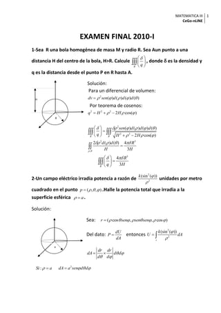 MATEMATICA III
CeGo-nLINE
1
a
EXAMEN FINAL 2010-I
1-Sea R una bola homogénea de masa M y radio R. Sea Aun punto a una
distancia H del centro de la bola, H>R. Calcule
R
q
 
 
 
 , donde δ es la densidad y
q es la distancia desde el punto P en R hasta A.
Solución:
Para un diferencial de volumen:
2
( ) ( ) ( ) ( )dv sen d d d    
Por teorema de cosenos:
2 2 2
2 cos( )q H H    
2
2 2
2 3
,
( ) ( ) ( ) ( )
2 cos( )
2 ( ) ( ) 4
3
R R
sen d d d
q H H
d d R
H H 
     
  
   
 
 
  

 

3
4
3R
R
q H
  
 
 

2-Un campo eléctrico irradia potencia a razón de
2
2
(sin ( ))k 

unidades por metro
cuadrado en el punto ( , , )p    .Halle la potencia total que irradia a la
superficie esférica a  .
Solución:
Sea: ( cos , , cos )r sen sen sen       
Del dato:
dU
P
dA
 entonces
2
2
(sin ( ))
s
k
U dA


 
dr dr
dA d d
d d
 
 
 
:Si a  2
dA a sen d d  
H
R
 