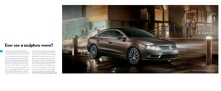 Ever see a sculpture move?
You’ve seen it on the street. You’ve
noticed how its sleek and sculpted body
moves past other cars. You may have
even caught yourself stealing another
glance as it drove by. That’s OK. We
don’t mind. After all, we designed the
CC to be a car that could turn heads.
Which is why we gave the CC a low
roofline, so it could cut through the
air — and the typical styling of other cars.
Then we added LED details, front and
rear, to further illuminate its unique
sense of style. Of course, you don’t have
to rely on just your eyes to experience
the beauty in its design. With a choice
of two powerful engines and available
4MOTION®
all-wheel drive, the CC
delivers a beautiful performance you
can also feel. And with an impressive
list of luxury amenities and technologies,
the CC will certainly entertain your
other senses. When you experience all
of the amazing things the CC can do,
we think you’ll see that a beautiful
work of art can also work beautifully.
That’s the Power of German Engineering.
V6 Executive 4MOTION shown in Black Oak Brown Metallic
 