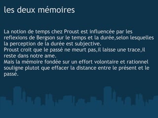 les deux mémoires La notion de temps chez Proust est influencée par les reflexions de Bergson sur le temps et la durée,selon lesquelles la perception de la durée est subjective. Proust croit que le passé ne meurt pas,il laisse une trace,il reste dans notre ame. Mais la mémoire fondée sur un effort volontaire et rationnel souligne plutot que effacer la distance entre le présent et le passé. 