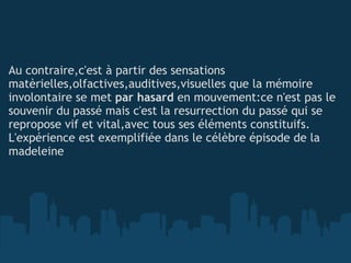   Au contraire,c'est à partir des sensations matèrielles,olfactives,auditives,visuelles que la mémoire involontaire se met  par hasard  en mouvement:ce n'est pas le souvenir du passé mais c'est la resurrection du passé qui se repropose vif et vital,avec tous ses éléments constituifs. L'expérience est exemplifiée dans le célèbre épisode de la madeleine 