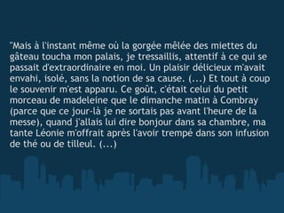   "Mais à l'instant même où la gorgée mêlée des miettes du gâteau toucha mon palais, je tressaillis, attentif à ce qui se passait d'extraordinaire en moi. Un plaisir délicieux m'avait envahi, isolé, sans la notion de sa cause. (...) Et tout à coup le souvenir m'est apparu. Ce goût, c'était celui du petit morceau de madeleine que le dimanche matin à Combray (parce que ce jour-là je ne sortais pas avant l'heure de la messe), quand j'allais lui dire bonjour dans sa chambre, ma tante Léonie m'offrait après l'avoir trempé dans son infusion de thé ou de tilleul. (...)  