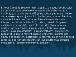   Et tout à coup le souvenir m'est apparu. Ce goût, c'était celui du petit morceau de madeleine que le dimanche matin à Combray (parce que ce jour-là je ne sortais pas avant l'heure de la messe), quand j'allais lui dire bonjour dans sa chambre, ma tante Léonie m'offrait après l'avoir trempé dans son infusion de thé ou de tilleul. (...) Mais, quand d'un passé ancien rien ne subsiste, après la mort des êtres, après la destruction des choses, seules, les plus frêles mais plus vivaces, plus immatérielles, plus persistantes, plus fidèles, l'odeur et la saveur restent encore longtemps, comme des âmes, à se rappeler, à attendre, à espérer, sur la ruine de tout le reste, à porter sans fléchir, sur leur gouttelette presque impalpable, l'édifice immense du souvenir. » 