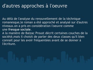 d'autres approches à l'oeuvre Au délà de l'analyse du renouvellement de la téchnique romanesque,le roman a été approché et analysé sur d'autres niveaux.on a pris en considération l'oeuvre comme  une  fresque sociale . A la manière de Balzac Proust décrit certaines couches de la société,mais il choisit de parler des deux classes qu'il bien connait pour les avoir fréquentées avant de se donner à l'écriture. 