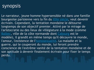 synopsis Le narrateur, jeune homme hypersensible né dans une famille bourgeoise parisienne vers la fin du  XIXe siècle , veut devenir écrivain. Cependant, la tentation mondaine le détourne longtemps de son objectif premier. Attiré par le mirage de l'aristocratie ou des lieux de villégiature à la mode (comme  Balbec , ville de la côte normande dont  Cabourg  est le modèle), il grandit en même temps qu'il découvre le monde, l'amour, l'existence de l' homosexualité . La maladie et la guerre, qui le couperont du monde, lui feront prendre conscience de l'extrême vanité de la tentation mondaine et de son aptitude à devenir finalement écrivain pour fixer le temps perdu.  