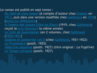   Le roman est publié en sept tomes : Du côté de chez Swann  (à compte d’auteur chez  Grasset  en  1913 , puis dans une version modifiée chez  Gallimard  en  1919 ) ( texte sur Wikisource ) À l'ombre des jeunes filles en fleurs  (1919, chez  Gallimard ; reçoit le  prix Goncourt  la même année) Le Côté de Guermantes  (en 2 volumes, chez  Gallimard  ( 1920 - 1921 ) Sodome et Gomorrhe I et II  (chez  Gallimard , 1921-1922) La Prisonnière  (posth. 1925) Albertine disparue  (posth. 1927) (titre original :  La Fugitive ) Le Temps retrouvé  (posth. 1927) 