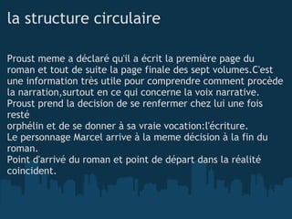 la structure circulaire Proust meme a déclaré qu'il a écrit la première page du roman et tout de suite la page finale des sept volumes.C'est une information très utile pour comprendre comment procède la narration,surtout en ce qui concerne la voix narrative. Proust prend la decision de se renfermer chez lui une fois resté orphélin et de se donner à sa vraie vocation:l'écriture. Le personnage Marcel arrive à la meme décision à la fin du roman. Point d'arrivé du roman et point de départ dans la réalité coincident. 