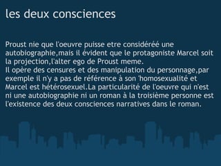 les deux consciences Proust nie que l'oeuvre puisse etre considéréé une autobiographie,mais il évident que le protagoniste Marcel soit la projection,l'alter ego de Proust meme. Il opère des censures et des manipulation du personnage,par exemple il n'y a pas de référence à son 'homosexualité et Marcel est hétérosexuel.La particularité de l'oeuvre qui n'est ni une autobiographie ni un roman à la troisième personne est l'existence des deux consciences narratives dans le roman.  
