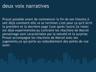 deux voix narratives Proust possède avant de commencer la fin de son histoire,il sait déjà comment elle va se terminer,c'est pour ça qu'il écrit la première et la dernière page l'une après l'autre.Sa vision est déjà experimentée;au contraire les réactions de Marcel personnage sont caractérisées par la naiveté et la surprise. Proust accompagne les réactions de Marcel avec ses jugements,ce qui porte au redoublement des points de vue aussi. 