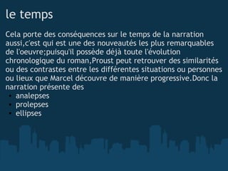 le temps Cela porte des conséquences sur le temps de la narration aussi,c'est qui est une des nouveautés les plus remarquables de l'oeuvre;puisqu'il possède déjà toute l'évolution chronologique du roman,Proust peut retrouver des similarités ou des contrastes entre les différentes situations ou personnes ou lieux que Marcel découvre de manière progressive.Donc la narration présente des  analepses prolepses ellipses         