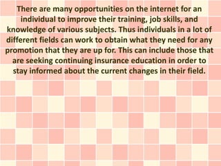 There are many opportunities on the internet for an
     individual to improve their training, job skills, and
knowledge of various subjects. Thus individuals in a lot of
different fields can work to obtain what they need for any
promotion that they are up for. This can include those that
  are seeking continuing insurance education in order to
  stay informed about the current changes in their field.
 
