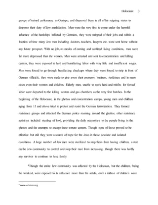 Holocaust 3
groups of trained policemen, as Gestapo, and dispersed them in all of his reigning states to
dispense their duty of Jew annihilation. Men were the very first to come under the harmful
influence of the hardships inflicted by Germans, they were stripped of their jobs and within a
fraction of time many Jew men including doctors, teachers, lawyers etc. were sent home without
any future prospect. With no job, no modes of earning and confined living conditions, men were
far more depressed than the women. Men were arrested and sent to concentration and killing
centers, they were exposed to hard and humiliating labor with very little and insufficient wages.
Men were forced to go through humiliating checkups where they were forced to strip in front of
German officials, they were made to give away their property, business, residence and in many
cases even their women and children. Elderly men, unable to work hard and misfits for forced
labor were deported to the killing centers and gas chambers as the very first batches. In the
beginning of the Holocaust, in the ghettos and concentration camps, young men and children
aging from 13 and above tried to protest and resist the German terrorization. They formed
resistance groups and attacked the German police roaming around the ghettos; other resistance
activities included stealing of food, providing the daily necessities to the people living in the
ghettos and the attempts to escape these torture centers. Though none of those proved to be
effective but still they were a source of hope for the Jews in those desolate and isolated
conditions. A large number of Jew men were sterilized to stop them from having children, a stab
on the Jew community to control and stop their race from increasing, though there was hardly
any survivor to continue to have family.
4Though the entire Jew community was affected by the Holocaust, but the children, being
the weakest, were exposed to its influence more than the adults, over a million of children were
4 www.ushmm.org
 