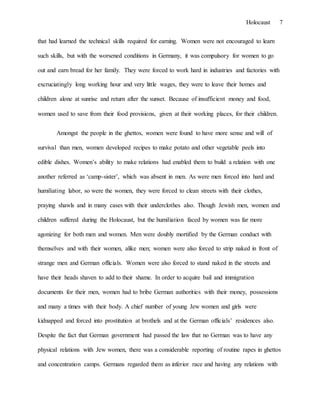 Holocaust 7
that had learned the technical skills required for earning. Women were not encouraged to learn
such skills, but with the worsened conditions in Germany, it was compulsory for women to go
out and earn bread for her family. They were forced to work hard in industries and factories with
excruciatingly long working hour and very little wages, they were to leave their homes and
children alone at sunrise and return after the sunset. Because of insufficient money and food,
women used to save from their food provisions, given at their working places, for their children.
Amongst the people in the ghettos, women were found to have more sense and will of
survival than men, women developed recipes to make potato and other vegetable peels into
edible dishes. Women’s ability to make relations had enabled them to build a relation with one
another referred as ‘camp-sister’, which was absent in men. As were men forced into hard and
humiliating labor, so were the women, they were forced to clean streets with their clothes,
praying shawls and in many cases with their underclothes also. Though Jewish men, women and
children suffered during the Holocaust, but the humiliation faced by women was far more
agonizing for both men and women. Men were doubly mortified by the German conduct with
themselves and with their women, alike men; women were also forced to strip naked in front of
strange men and German officials. Women were also forced to stand naked in the streets and
have their heads shaven to add to their shame. In order to acquire bail and immigration
documents for their men, women had to bribe German authorities with their money, possessions
and many a times with their body. A chief number of young Jew women and girls were
kidnapped and forced into prostitution at brothels and at the German officials’ residences also.
Despite the fact that German government had passed the law that no German was to have any
physical relations with Jew women, there was a considerable reporting of routine rapes in ghettos
and concentration camps. Germans regarded them as inferior race and having any relations with
 